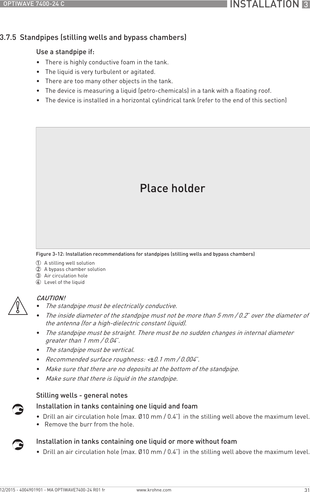  INSTALLATION 331OPTIWAVE 7400-24 Cwww.krohne.com12/2015 - 4004901901 - MA OPTIWAVE7400-24 R01 fr3.7.5  Standpipes (stilling wells and bypass chambers)Use a standpipe if:•There is highly conductive foam in the tank.•The liquid is very turbulent or agitated.•There are too many other objects in the tank.•The device is measuring a liquid (petro-chemicals) in a tank with a floating roof.•The device is installed in a horizontal cylindrical tank (refer to the end of this section)Stilling wells - general notesInstallation in tanks containing one liquid and foam•  Drill an air circulation hole (max. Ø10 mm / 0.4¨)  in the stilling well above the maximum level.•   Remove the burr from the hole.Installation in tanks containing one liquid or more without foam•  Drill an air circulation hole (max. Ø10 mm / 0.4¨)  in the stilling well above the maximum level.Figure 3-12: Installation recommendations for standpipes (stilling wells and bypass chambers)1  A stilling well solution2  A bypass chamber solution3  Air circulation hole4  Level of the liquidCAUTION!•The standpipe must be electrically conductive.•The inside diameter of the standpipe must not be more than 5 mm / 0.2¨ over the diameter of the antenna (for a high-dielectric constant liquid).•The standpipe must be straight. There must be no sudden changes in internal diameter greater than 1 mm / 0.04¨.•The standpipe must be vertical.•Recommended surface roughness: &lt;±0.1 mm / 0.004¨.•Make sure that there are no deposits at the bottom of the standpipe.•Make sure that there is liquid in the standpipe.