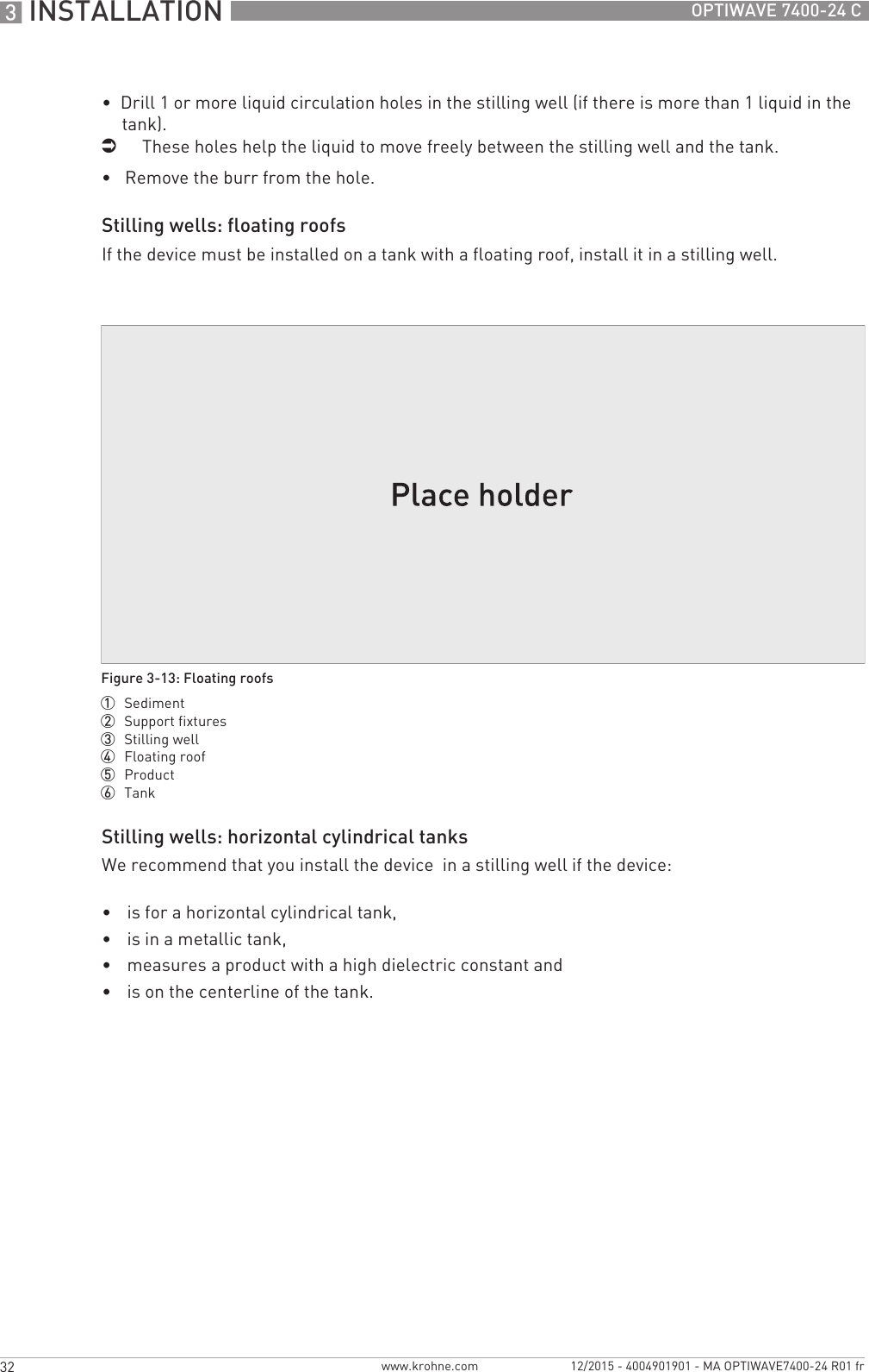 3 INSTALLATION 32 OPTIWAVE 7400-24 Cwww.krohne.com 12/2015 - 4004901901 - MA OPTIWAVE7400-24 R01 fr•  Drill 1 or more liquid circulation holes in the stilling well (if there is more than 1 liquid in the tank).iThese holes help the liquid to move freely between the stilling well and the tank.•   Remove the burr from the hole.Stilling wells: floating roofsIf the device must be installed on a tank with a floating roof, install it in a stilling well.Stilling wells: horizontal cylindrical tanksWe recommend that you install the device  in a stilling well if the device:•is for a horizontal cylindrical tank,•is in a metallic tank,•measures a product with a high dielectric constant and•is on the centerline of the tank.Figure 3-13: Floating roofs1  Sediment2  Support fixtures3  Stilling well4  Floating roof5  Product6  Tank