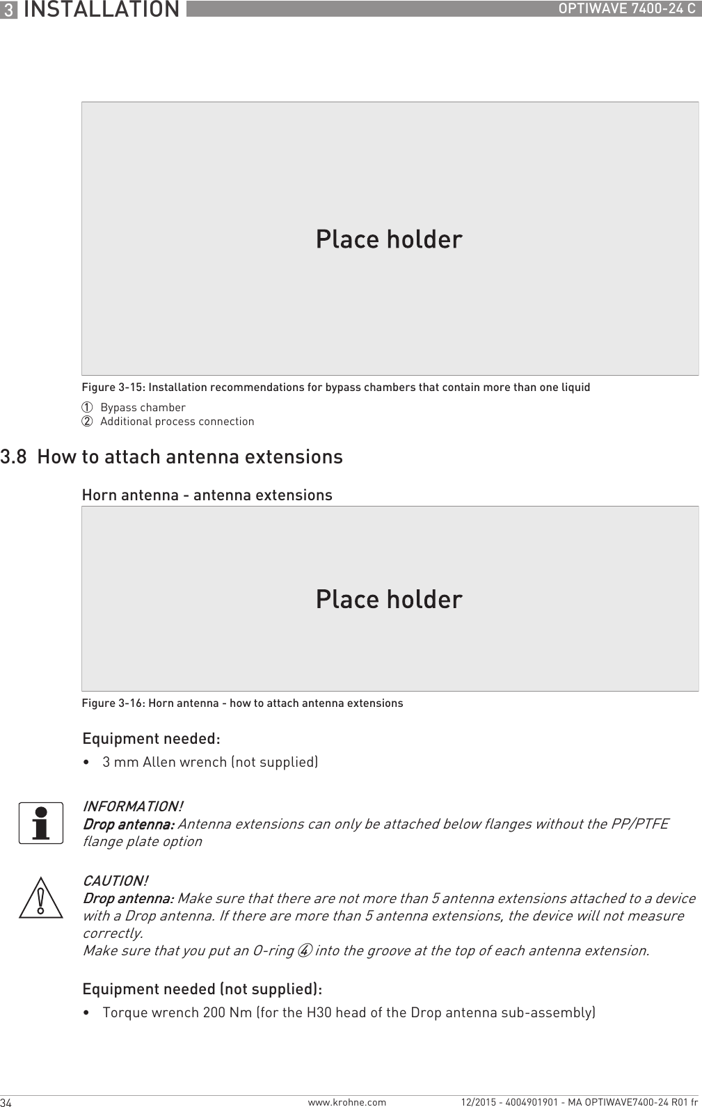 3 INSTALLATION 34 OPTIWAVE 7400-24 Cwww.krohne.com 12/2015 - 4004901901 - MA OPTIWAVE7400-24 R01 fr3.8  How to attach antenna extensionsEquipment needed:•3 mm Allen wrench (not supplied)Equipment needed (not supplied):•Torque wrench 200 Nm (for the H30 head of the Drop antenna sub-assembly)Figure 3-15: Installation recommendations for bypass chambers that contain more than one liquid1  Bypass chamber2  Additional process connectionHorn antenna - antenna extensionsFigure 3-16: Horn antenna - how to attach antenna extensionsINFORMATION!Drop antenna:Drop antenna:Drop antenna:Drop antenna: Antenna extensions can only be attached below flanges without the PP/PTFE flange plate optionCAUTION!Drop antenna:Drop antenna:Drop antenna:Drop antenna: Make sure that there are not more than 5 antenna extensions attached to a device with a Drop antenna. If there are more than 5 antenna extensions, the device will not measure correctly.Make sure that you put an O-ring 4 into the groove at the top of each antenna extension.