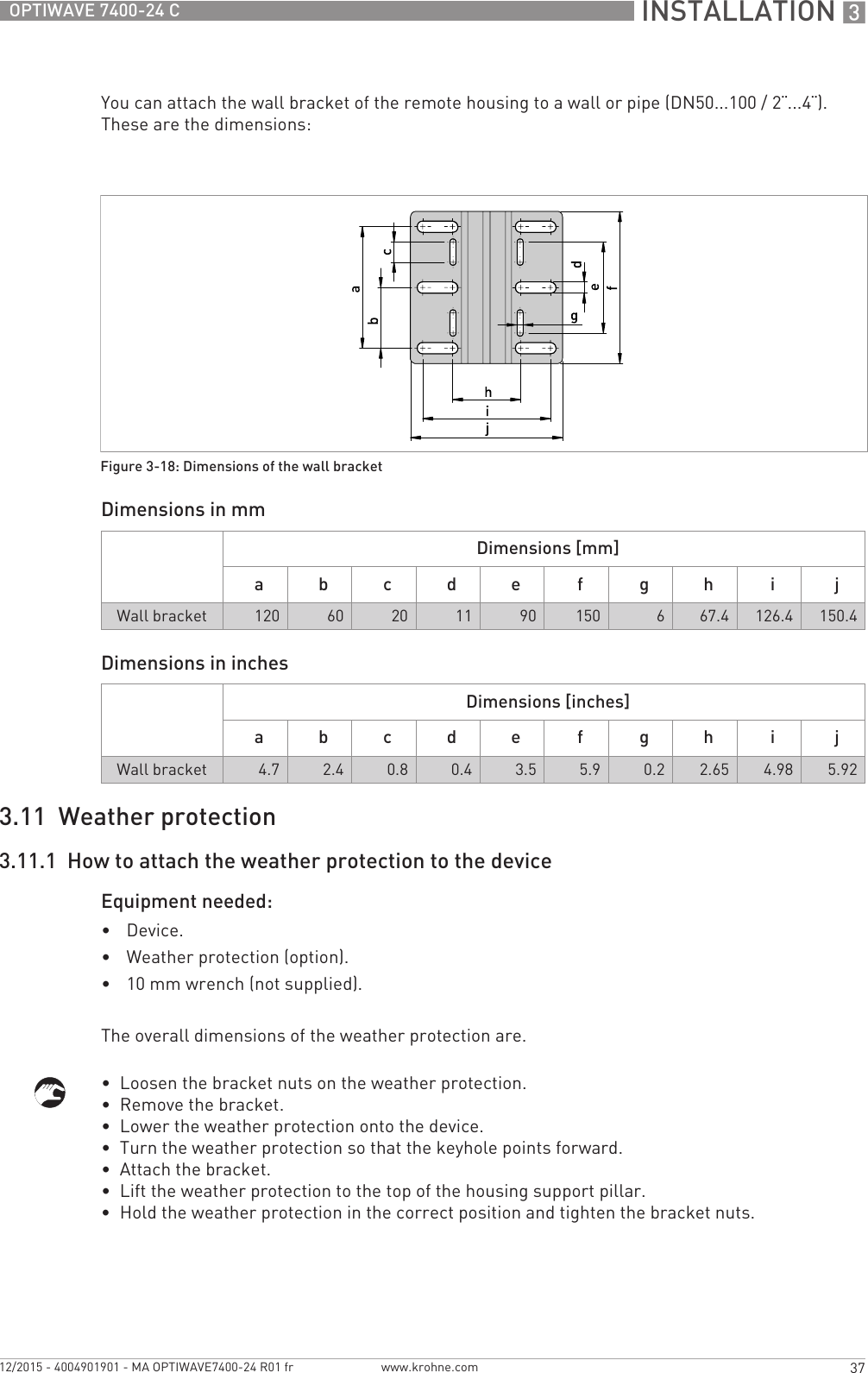  INSTALLATION 337OPTIWAVE 7400-24 Cwww.krohne.com12/2015 - 4004901901 - MA OPTIWAVE7400-24 R01 frYou can attach the wall bracket of the remote housing to a wall or pipe (DN50...100 / 2¨...4¨). These are the dimensions:Dimensions in mmDimensions in inches3.11  Weather protection3.11.1  How to attach the weather protection to the deviceEquipment needed:•Device.•Weather protection (option).•10 mm wrench (not supplied).The overall dimensions of the weather protection are.•  Loosen the bracket nuts on the weather protection.•  Remove the bracket.•  Lower the weather protection onto the device.•  Turn the weather protection so that the keyhole points forward.•  Attach the bracket.•  Lift the weather protection to the top of the housing support pillar.•  Hold the weather protection in the correct position and tighten the bracket nuts.Figure 3-18: Dimensions of the wall bracketDimensions [mm]a b c d e f g h i jWall bracket 120 60 20 11 90 150 667.4 126.4 150.4Dimensions [inches]a b c d e f g h i jWall bracket 4.7 2.4 0.8 0.4 3.5 5.9 0.2 2.65 4.98 5.92