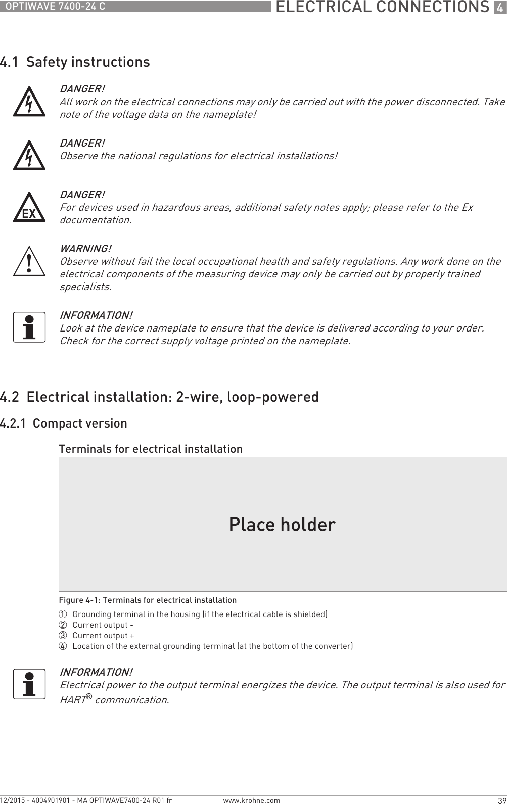  ELECTRICAL CONNECTIONS 439OPTIWAVE 7400-24 Cwww.krohne.com12/2015 - 4004901901 - MA OPTIWAVE7400-24 R01 fr4.1  Safety instructions4.2  Electrical installation: 2-wire, loop-powered4.2.1  Compact versionDANGER!All work on the electrical connections may only be carried out with the power disconnected. Take note of the voltage data on the nameplate!DANGER!Observe the national regulations for electrical installations!DANGER!For devices used in hazardous areas, additional safety notes apply; please refer to the Ex documentation.WARNING!Observe without fail the local occupational health and safety regulations. Any work done on the electrical components of the measuring device may only be carried out by properly trained specialists.INFORMATION!Look at the device nameplate to ensure that the device is delivered according to your order. Check for the correct supply voltage printed on the nameplate.Terminals for electrical installationFigure 4-1: Terminals for electrical installation1  Grounding terminal in the housing (if the electrical cable is shielded)2  Current output -3  Current output +4  Location of the external grounding terminal (at the bottom of the converter)INFORMATION!Electrical power to the output terminal energizes the device. The output terminal is also used for HART® communication.