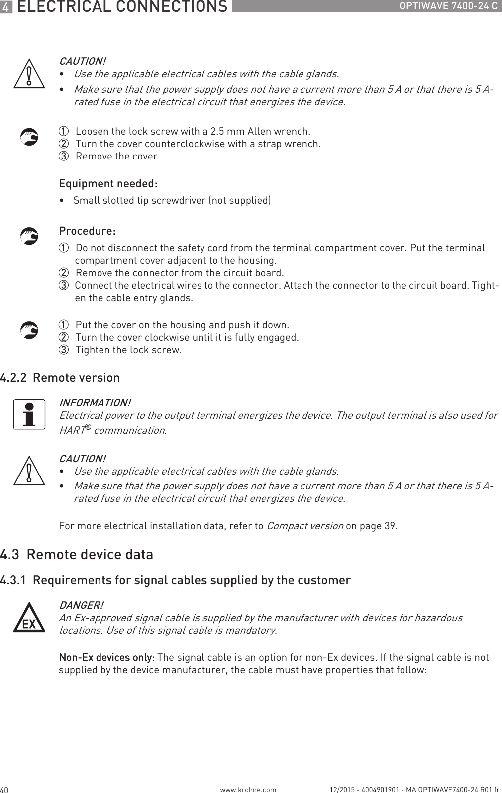 4 ELECTRICAL CONNECTIONS 40 OPTIWAVE 7400-24 Cwww.krohne.com 12/2015 - 4004901901 - MA OPTIWAVE7400-24 R01 fr1  Loosen the lock screw with a 2.5 mm Allen wrench.2  Turn the cover counterclockwise with a strap wrench.3  Remove the cover.Equipment needed:•Small slotted tip screwdriver (not supplied)Procedure:1  Do not disconnect the safety cord from the terminal compartment cover. Put the terminal compartment cover adjacent to the housing.2  Remove the connector from the circuit board.3  Connect the electrical wires to the connector. Attach the connector to the circuit board. Tight-en the cable entry glands.1  Put the cover on the housing and push it down.2  Turn the cover clockwise until it is fully engaged.3  Tighten the lock screw.4.2.2  Remote versionFor more electrical installation data, refer to Compact version on page 39.4.3  Remote device data4.3.1  Requirements for signal cables supplied by the customerNon-Ex devices only:Non-Ex devices only:Non-Ex devices only:Non-Ex devices only: The signal cable is an option for non-Ex devices. If the signal cable is not supplied by the device manufacturer, the cable must have properties that follow:CAUTION!•Use the applicable electrical cables with the cable glands.•Make sure that the power supply does not have a current more than 5 A or that there is 5 A-rated fuse in the electrical circuit that energizes the device.INFORMATION!Electrical power to the output terminal energizes the device. The output terminal is also used for HART® communication.CAUTION!•Use the applicable electrical cables with the cable glands.•Make sure that the power supply does not have a current more than 5 A or that there is 5 A-rated fuse in the electrical circuit that energizes the device.DANGER!An Ex-approved signal cable is supplied by the manufacturer with devices for hazardous locations. Use of this signal cable is mandatory.