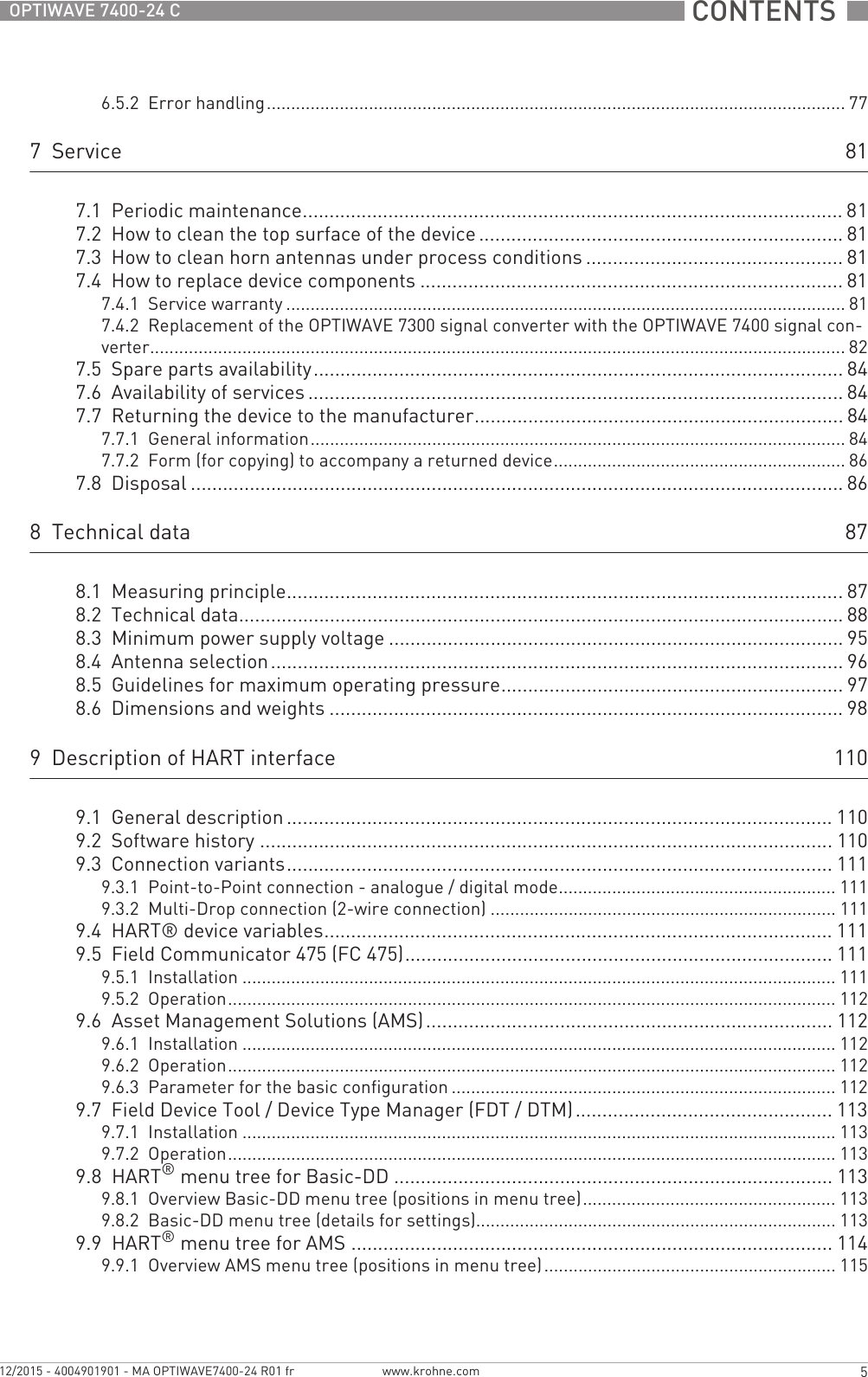  CONTENTS  5www.krohne.com12/2015 - 4004901901 - MA OPTIWAVE7400-24 R01 frOPTIWAVE 7400-24 C6.5.2  Error handling....................................................................................................................... 777  Service 817.1  Periodic maintenance..................................................................................................... 817.2  How to clean the top surface of the device.................................................................... 817.3  How to clean horn antennas under process conditions ................................................ 817.4  How to replace device components ............................................................................... 817.4.1  Service warranty ................................................................................................................... 817.4.2  Replacement of the OPTIWAVE 7300 signal converter with the OPTIWAVE 7400 signal con-verter............................................................................................................................................... 827.5  Spare parts availability...................................................................................................847.6  Availability of services .................................................................................................... 847.7  Returning the device to the manufacturer..................................................................... 847.7.1  General information.............................................................................................................. 847.7.2  Form (for copying) to accompany a returned device............................................................ 867.8  Disposal .......................................................................................................................... 868  Technical data 878.1  Measuring principle........................................................................................................878.2  Technical data................................................................................................................. 888.3  Minimum power supply voltage ..................................................................................... 958.4  Antenna selection........................................................................................................... 968.5  Guidelines for maximum operating pressure................................................................ 978.6  Dimensions and weights ................................................................................................ 989  Description of HART interface 1109.1  General description ...................................................................................................... 1109.2  Software history ...........................................................................................................1109.3  Connection variants...................................................................................................... 1119.3.1  Point-to-Point connection - analogue / digital mode......................................................... 1119.3.2  Multi-Drop connection (2-wire connection) ....................................................................... 1119.4  HART® device variables............................................................................................... 1119.5  Field Communicator 475 (FC 475)................................................................................ 1119.5.1  Installation .......................................................................................................................... 1119.5.2  Operation............................................................................................................................. 1129.6  Asset Management Solutions (AMS)............................................................................ 1129.6.1  Installation .......................................................................................................................... 1129.6.2  Operation............................................................................................................................. 1129.6.3  Parameter for the basic configuration ............................................................................... 1129.7  Field Device Tool / Device Type Manager (FDT / DTM)................................................ 1139.7.1  Installation .......................................................................................................................... 1139.7.2  Operation............................................................................................................................. 1139.8  HART® menu tree for Basic-DD .................................................................................. 1139.8.1  Overview Basic-DD menu tree (positions in menu tree).................................................... 1139.8.2  Basic-DD menu tree (details for settings).......................................................................... 1139.9  HART® menu tree for AMS .......................................................................................... 1149.9.1  Overview AMS menu tree (positions in menu tree)............................................................ 115