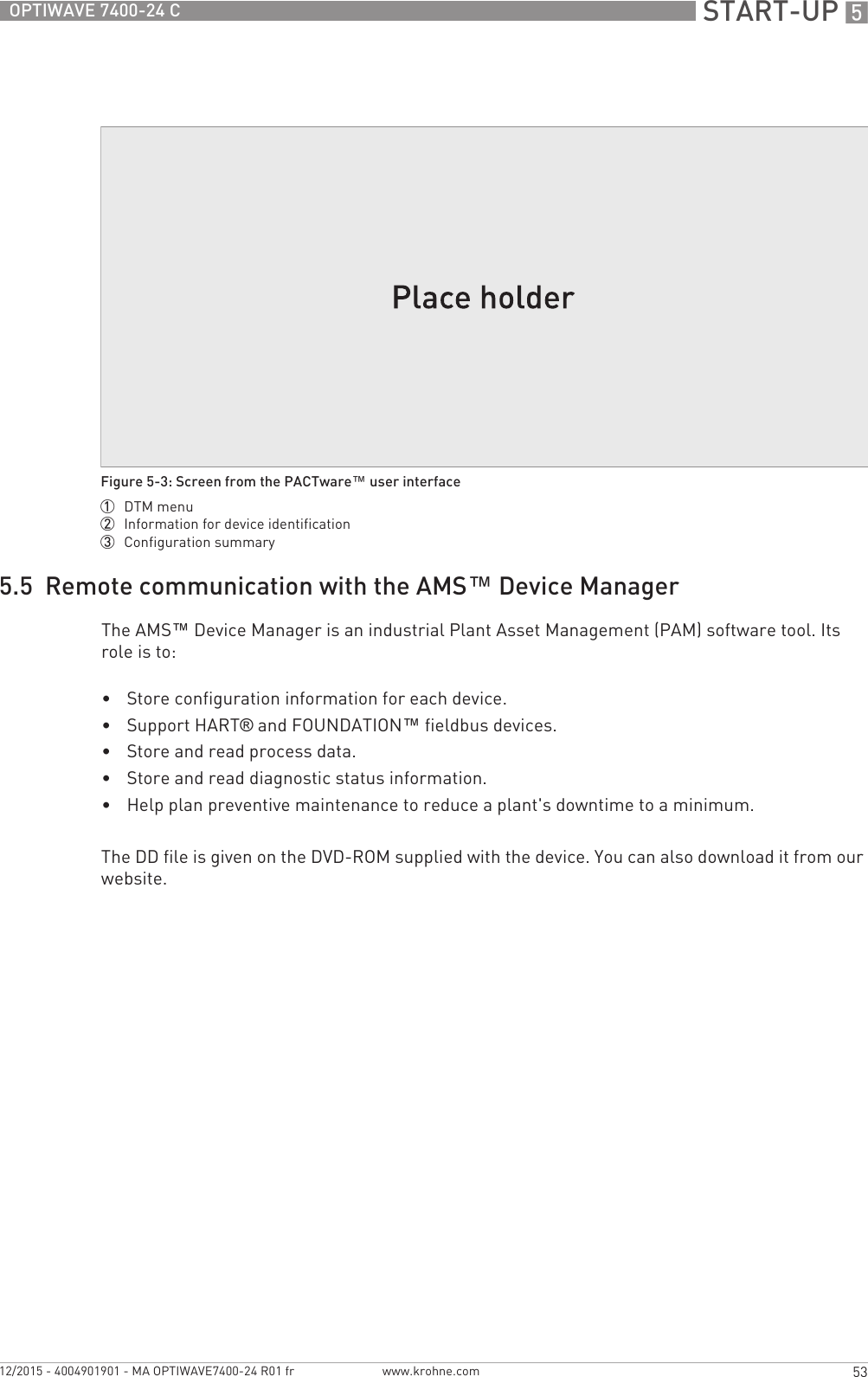  START-UP 553OPTIWAVE 7400-24 Cwww.krohne.com12/2015 - 4004901901 - MA OPTIWAVE7400-24 R01 fr5.5  Remote communication with the AMS™ Device ManagerThe AMS™ Device Manager is an industrial Plant Asset Management (PAM) software tool. Its role is to:•Store configuration information for each device.•Support HART® and FOUNDATION™ fieldbus devices.•Store and read process data.•Store and read diagnostic status information.•Help plan preventive maintenance to reduce a plant&apos;s downtime to a minimum.The DD file is given on the DVD-ROM supplied with the device. You can also download it from our website.Figure 5-3: Screen from the PACTware™ user interface1  DTM menu2  Information for device identification3  Configuration summary