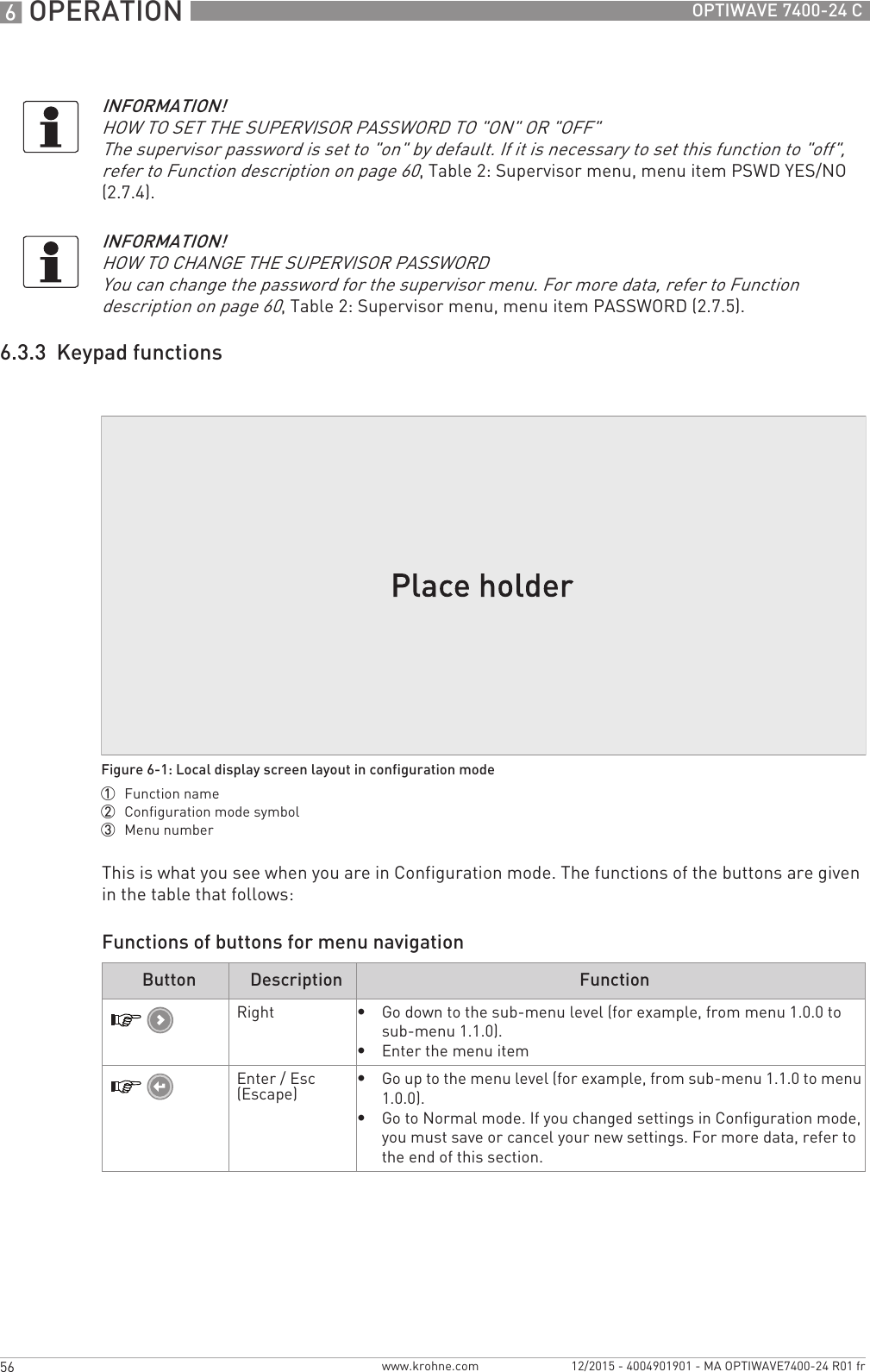 6 OPERATION 56 OPTIWAVE 7400-24 Cwww.krohne.com 12/2015 - 4004901901 - MA OPTIWAVE7400-24 R01 fr6.3.3  Keypad functionsThis is what you see when you are in Configuration mode. The functions of the buttons are given in the table that follows:Functions of buttons for menu navigationINFORMATION!HOW TO SET THE SUPERVISOR PASSWORD TO &quot;ON&quot; OR &quot;OFF&quot;The supervisor password is set to &quot;on&quot; by default. If it is necessary to set this function to &quot;off&quot;, refer to Function description on page 60, Table 2: Supervisor menu, menu item PSWD YES/NO (2.7.4).INFORMATION!HOW TO CHANGE THE SUPERVISOR PASSWORDYou can change the password for the supervisor menu. For more data, refer to Function description on page 60, Table 2: Supervisor menu, menu item PASSWORD (2.7.5).Figure 6-1: Local display screen layout in configuration mode1  Function name2  Configuration mode symbol3  Menu numberButton Description FunctionRight•Go down to the sub-menu level (for example, from menu 1.0.0 to sub-menu 1.1.0).•Enter the menu itemEnter / Esc (Escape)•Go up to the menu level (for example, from sub-menu 1.1.0 to menu 1.0.0).•Go to Normal mode. If you changed settings in Configuration mode, you must save or cancel your new settings. For more data, refer to the end of this section.