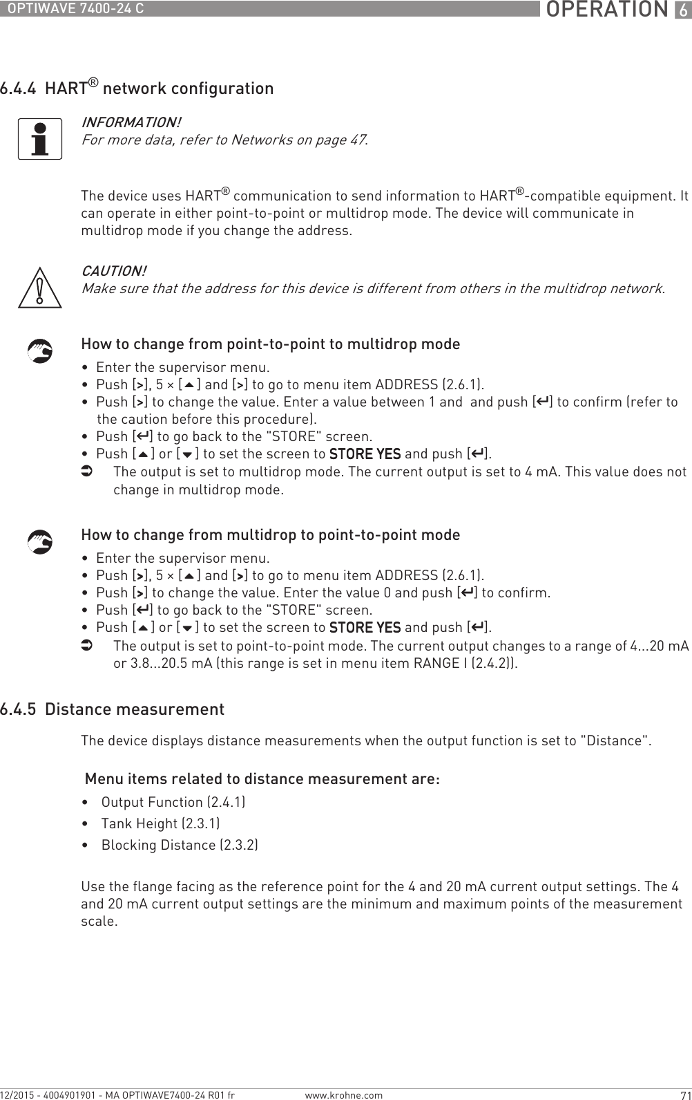  OPERATION 671OPTIWAVE 7400-24 Cwww.krohne.com12/2015 - 4004901901 - MA OPTIWAVE7400-24 R01 fr6.4.4  HART® network configurationThe device uses HART® communication to send information to HART®-compatible equipment. It can operate in either point-to-point or multidrop mode. The device will communicate in multidrop mode if you change the address.How to change from point-to-point to multidrop mode•  Enter the supervisor menu.•  Push [&gt;&gt;&gt;&gt;], 5 × [] and [&gt;&gt;&gt;&gt;] to go to menu item ADDRESS (2.6.1).•  Push [&gt;&gt;&gt;&gt;] to change the value. Enter a value between 1 and  and push [^^^^] to confirm (refer to the caution before this procedure).•  Push [^^^^] to go back to the &quot;STORE&quot; screen.•  Push [] or [] to set the screen to STORE YESSTORE YESSTORE YESSTORE YES and push [^^^^].iThe output is set to multidrop mode. The current output is set to 4 mA. This value does not change in multidrop mode.How to change from multidrop to point-to-point mode•  Enter the supervisor menu.•  Push [&gt;&gt;&gt;&gt;], 5 × [] and [&gt;&gt;&gt;&gt;] to go to menu item ADDRESS (2.6.1).•  Push [&gt;&gt;&gt;&gt;] to change the value. Enter the value 0 and push [^^^^] to confirm.•  Push [^^^^] to go back to the &quot;STORE&quot; screen.•  Push [] or [] to set the screen to STORE YESSTORE YESSTORE YESSTORE YES and push [^^^^].iThe output is set to point-to-point mode. The current output changes to a range of 4...20 mA or 3.8...20.5 mA (this range is set in menu item RANGE I (2.4.2)).6.4.5  Distance measurementThe device displays distance measurements when the output function is set to &quot;Distance&quot;. Menu items related to distance measurement are:•Output Function (2.4.1)•Tank Height (2.3.1)•Blocking Distance (2.3.2)Use the flange facing as the reference point for the 4 and 20 mA current output settings. The 4 and 20 mA current output settings are the minimum and maximum points of the measurement scale.INFORMATION!For more data, refer to Networks on page 47.CAUTION!Make sure that the address for this device is different from others in the multidrop network.
