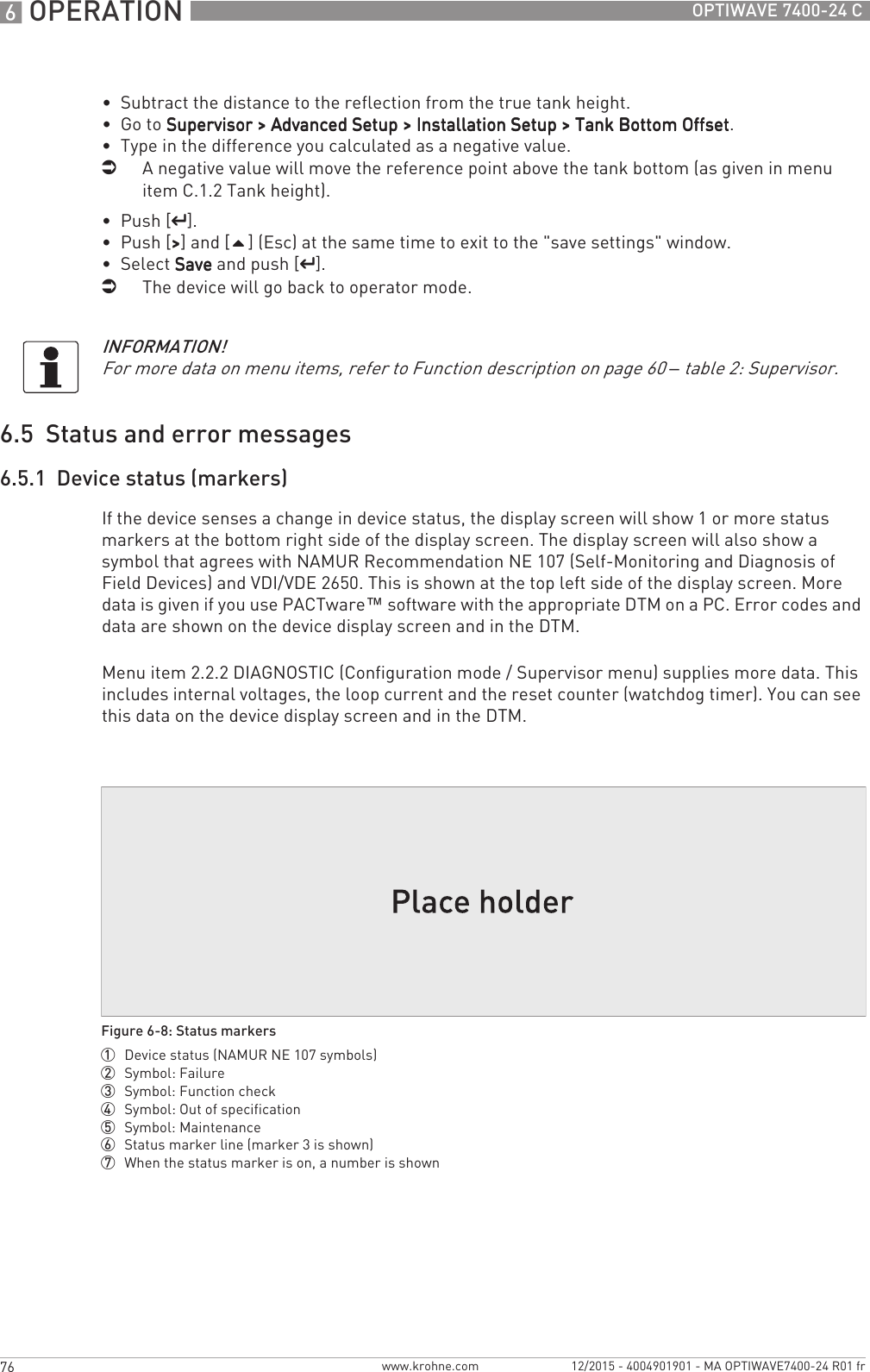 6 OPERATION 76 OPTIWAVE 7400-24 Cwww.krohne.com 12/2015 - 4004901901 - MA OPTIWAVE7400-24 R01 fr•  Subtract the distance to the reflection from the true tank height.•  Go to Supervisor &gt; Advanced Setup &gt; Installation Setup &gt; Tank Bottom OffsetSupervisor &gt; Advanced Setup &gt; Installation Setup &gt; Tank Bottom OffsetSupervisor &gt; Advanced Setup &gt; Installation Setup &gt; Tank Bottom OffsetSupervisor &gt; Advanced Setup &gt; Installation Setup &gt; Tank Bottom Offset.•  Type in the difference you calculated as a negative value.iA negative value will move the reference point above the tank bottom (as given in menu item C.1.2 Tank height).•  Push [^^^^].•  Push [&gt;&gt;&gt;&gt;] and [] (Esc) at the same time to exit to the &quot;save settings&quot; window.•  Select SaveSaveSaveSave and push [^^^^].iThe device will go back to operator mode.6.5  Status and error messages6.5.1  Device status (markers)If the device senses a change in device status, the display screen will show 1 or more status markers at the bottom right side of the display screen. The display screen will also show a symbol that agrees with NAMUR Recommendation NE 107 (Self-Monitoring and Diagnosis of Field Devices) and VDI/VDE 2650. This is shown at the top left side of the display screen. More data is given if you use PACTware™ software with the appropriate DTM on a PC. Error codes and data are shown on the device display screen and in the DTM.Menu item 2.2.2 DIAGNOSTIC (Configuration mode / Supervisor menu) supplies more data. This includes internal voltages, the loop current and the reset counter (watchdog timer). You can see this data on the device display screen and in the DTM.INFORMATION!For more data on menu items, refer to Function description on page 60 – table 2: Supervisor.Figure 6-8: Status markers1  Device status (NAMUR NE 107 symbols)2  Symbol: Failure3  Symbol: Function check4  Symbol: Out of specification5  Symbol: Maintenance6  Status marker line (marker 3 is shown)7  When the status marker is on, a number is shown