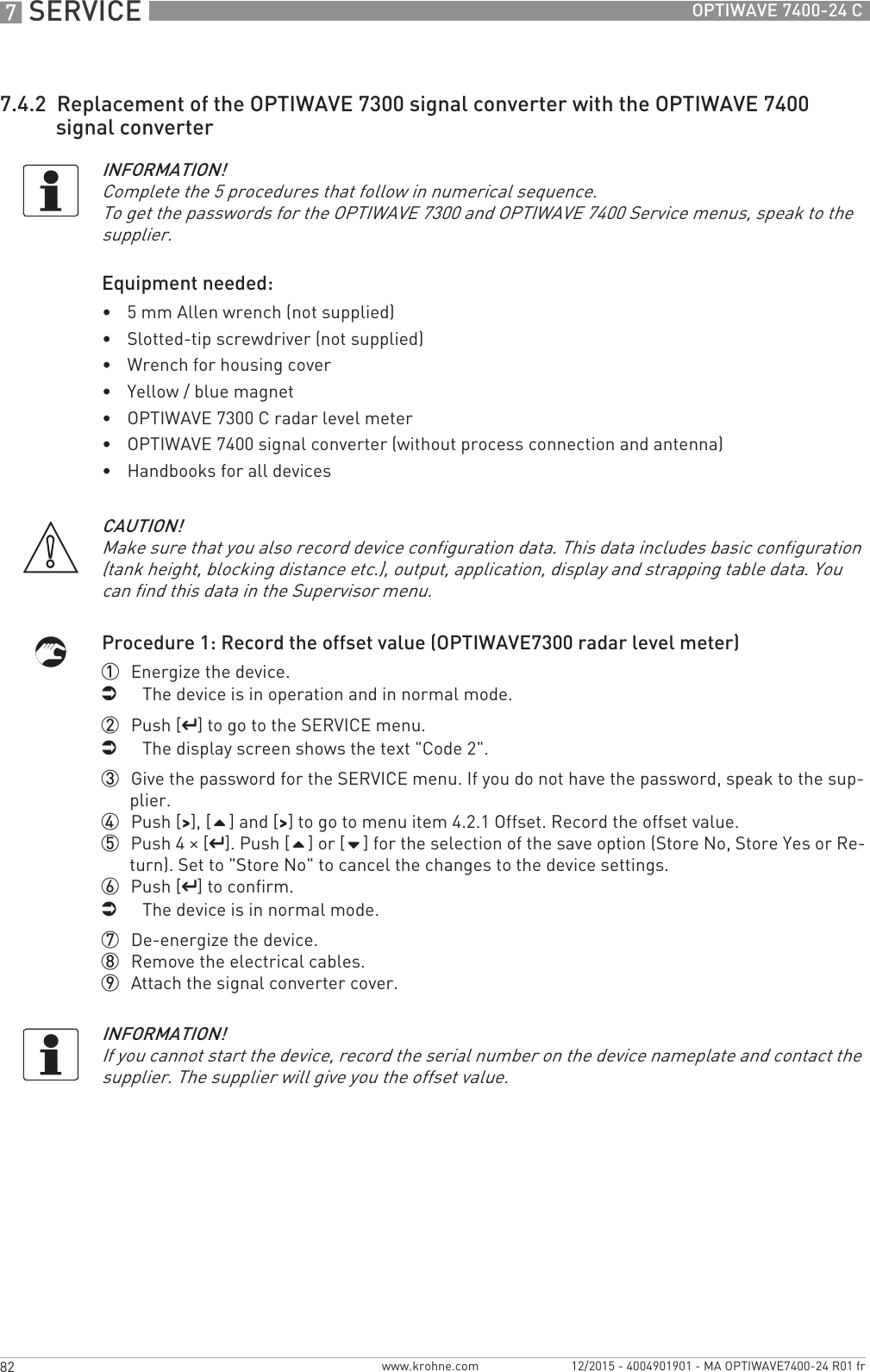 7 SERVICE 82 OPTIWAVE 7400-24 Cwww.krohne.com 12/2015 - 4004901901 - MA OPTIWAVE7400-24 R01 fr7.4.2  Replacement of the OPTIWAVE 7300 signal converter with the OPTIWAVE 7400 signal converterEquipment needed:•5 mm Allen wrench (not supplied)•Slotted-tip screwdriver (not supplied)•Wrench for housing cover•Yellow / blue magnet•OPTIWAVE 7300 C radar level meter•OPTIWAVE 7400 signal converter (without process connection and antenna)•Handbooks for all devicesProcedure 1: Record the offset value (OPTIWAVE7300 radar level meter)1  Energize the device.iThe device is in operation and in normal mode.2  Push [^^^^] to go to the SERVICE menu.iThe display screen shows the text &quot;Code 2&quot;.3  Give the password for the SERVICE menu. If you do not have the password, speak to the sup-plier.4  Push [&gt;&gt;&gt;&gt;], [] and [&gt;&gt;&gt;&gt;] to go to menu item 4.2.1 Offset. Record the offset value.5  Push 4 × [^^^^]. Push [] or [] for the selection of the save option (Store No, Store Yes or Re-turn). Set to &quot;Store No&quot; to cancel the changes to the device settings.6  Push [^^^^] to confirm.iThe device is in normal mode.7  De-energize the device.8  Remove the electrical cables.9  Attach the signal converter cover.INFORMATION!Complete the 5 procedures that follow in numerical sequence.To get the passwords for the OPTIWAVE 7300 and OPTIWAVE 7400 Service menus, speak to the supplier.CAUTION!Make sure that you also record device configuration data. This data includes basic configuration (tank height, blocking distance etc.), output, application, display and strapping table data. You can find this data in the Supervisor menu.INFORMATION!If you cannot start the device, record the serial number on the device nameplate and contact the supplier. The supplier will give you the offset value.