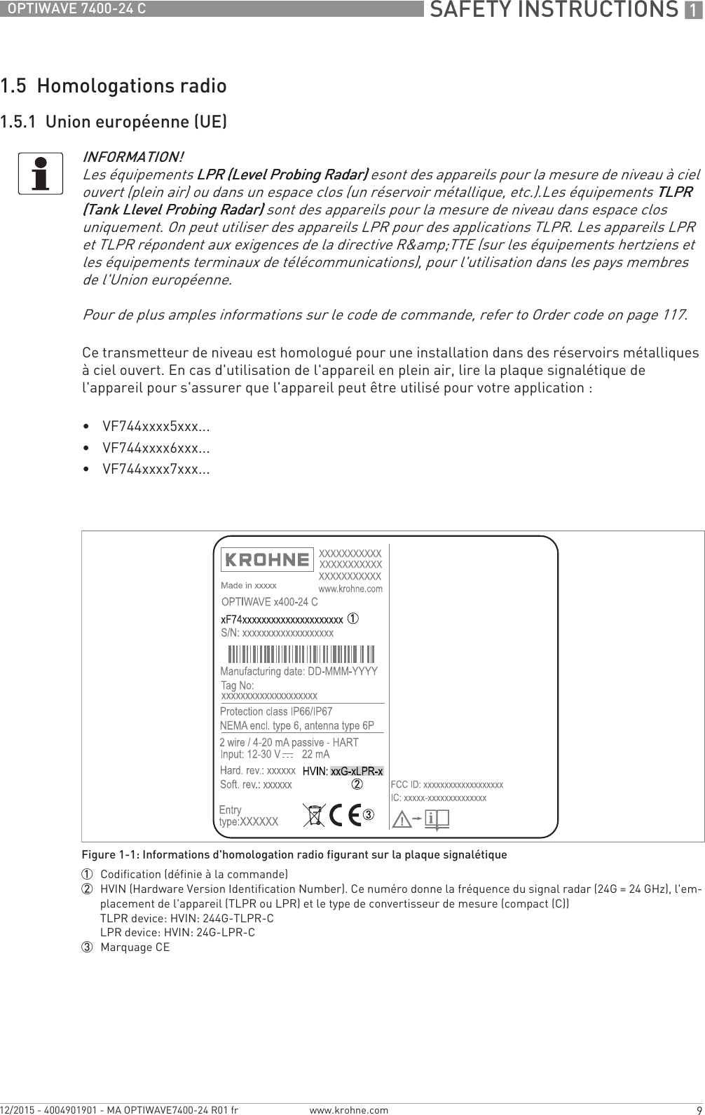  SAFETY INSTRUCTIONS 19OPTIWAVE 7400-24 Cwww.krohne.com12/2015 - 4004901901 - MA OPTIWAVE7400-24 R01 fr1.5  Homologations radio1.5.1  Union européenne (UE)Ce transmetteur de niveau est homologué pour une installation dans des réservoirs métalliques à ciel ouvert. En cas d&apos;utilisation de l&apos;appareil en plein air, lire la plaque signalétique de l&apos;appareil pour s&apos;assurer que l&apos;appareil peut être utilisé pour votre application :•VF744xxxx5xxx...•VF744xxxx6xxx...•VF744xxxx7xxx...INFORMATION!Les équipements LPR (Level Probing Radar)LPR (Level Probing Radar)LPR (Level Probing Radar)LPR (Level Probing Radar) esont des appareils pour la mesure de niveau à ciel ouvert (plein air) ou dans un espace clos (un réservoir métallique, etc.).Les équipements TLPR TLPR TLPR TLPR (Tank Llevel Probing Radar)(Tank Llevel Probing Radar)(Tank Llevel Probing Radar)(Tank Llevel Probing Radar) sont des appareils pour la mesure de niveau dans espace clos uniquement. On peut utiliser des appareils LPR pour des applications TLPR. Les appareils LPR et TLPR répondent aux exigences de la directive R&amp;amp;TTE (sur les équipements hertziens et les équipements terminaux de télécommunications), pour l&apos;utilisation dans les pays membres de l&apos;Union européenne.Pour de plus amples informations sur le code de commande, refer to Order code on page 117.Figure 1-1: Informations d&apos;homologation radio figurant sur la plaque signalétique1  Codification (définie à la commande)2  HVIN (Hardware Version Identification Number). Ce numéro donne la fréquence du signal radar (24G = 24 GHz), l&apos;em-placement de l&apos;appareil (TLPR ou LPR) et le type de convertisseur de mesure (compact (C))TLPR device: HVIN: 244G-TLPR-CLPR device: HVIN: 24G-LPR-C3  Marquage CE