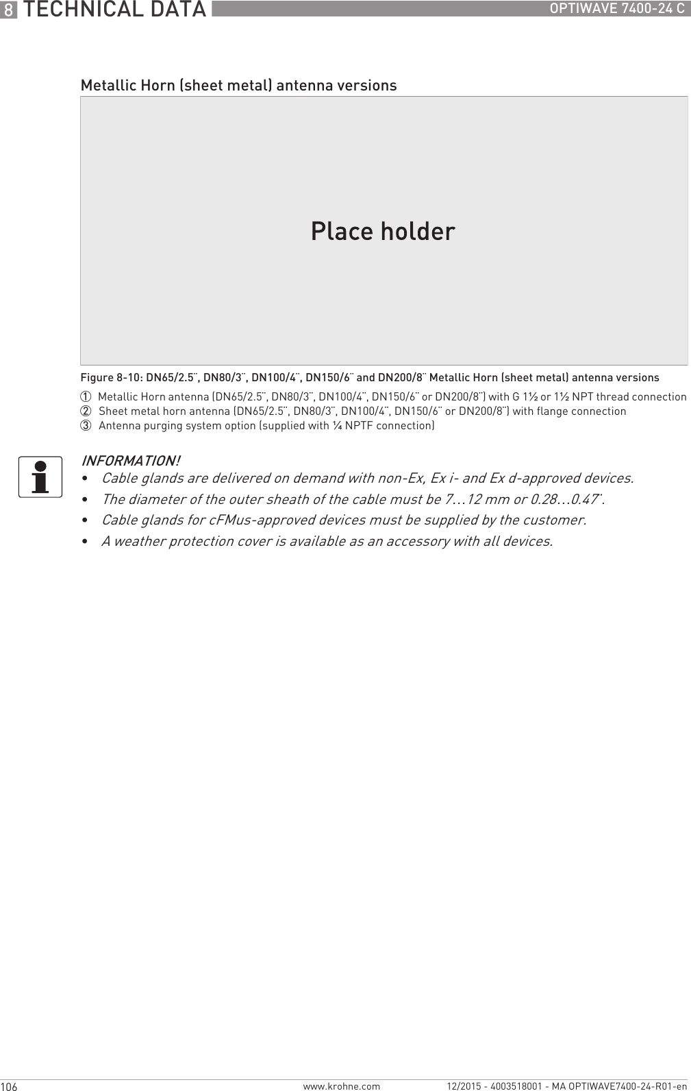 8 TECHNICAL DATA 106 OPTIWAVE 7400-24 Cwww.krohne.com 12/2015 - 4003518001 - MA OPTIWAVE7400-24-R01-enMetallic Horn (sheet metal) antenna versionsFigure 8-10: DN65/2.5¨, DN80/3¨, DN100/4¨, DN150/6¨ and DN200/8¨ Metallic Horn (sheet metal) antenna versions1  Metallic Horn antenna (DN65/2.5¨, DN80/3¨, DN100/4¨, DN150/6¨ or DN200/8¨) with G 1½ or 1½NPT thread connection2  Sheet metal horn antenna (DN65/2.5¨, DN80/3¨, DN100/4¨, DN150/6¨ or DN200/8¨) with flange connection3  Antenna purging system option (supplied with ¼NPTF connection)INFORMATION!•Cable glands are delivered on demand with non-Ex, Ex i- and Ex d-approved devices.•The diameter of the outer sheath of the cable must be 7…12 mm or 0.28…0.47¨.•Cable glands for cFMus-approved devices must be supplied by the customer.•A weather protection cover is available as an accessory with all devices.