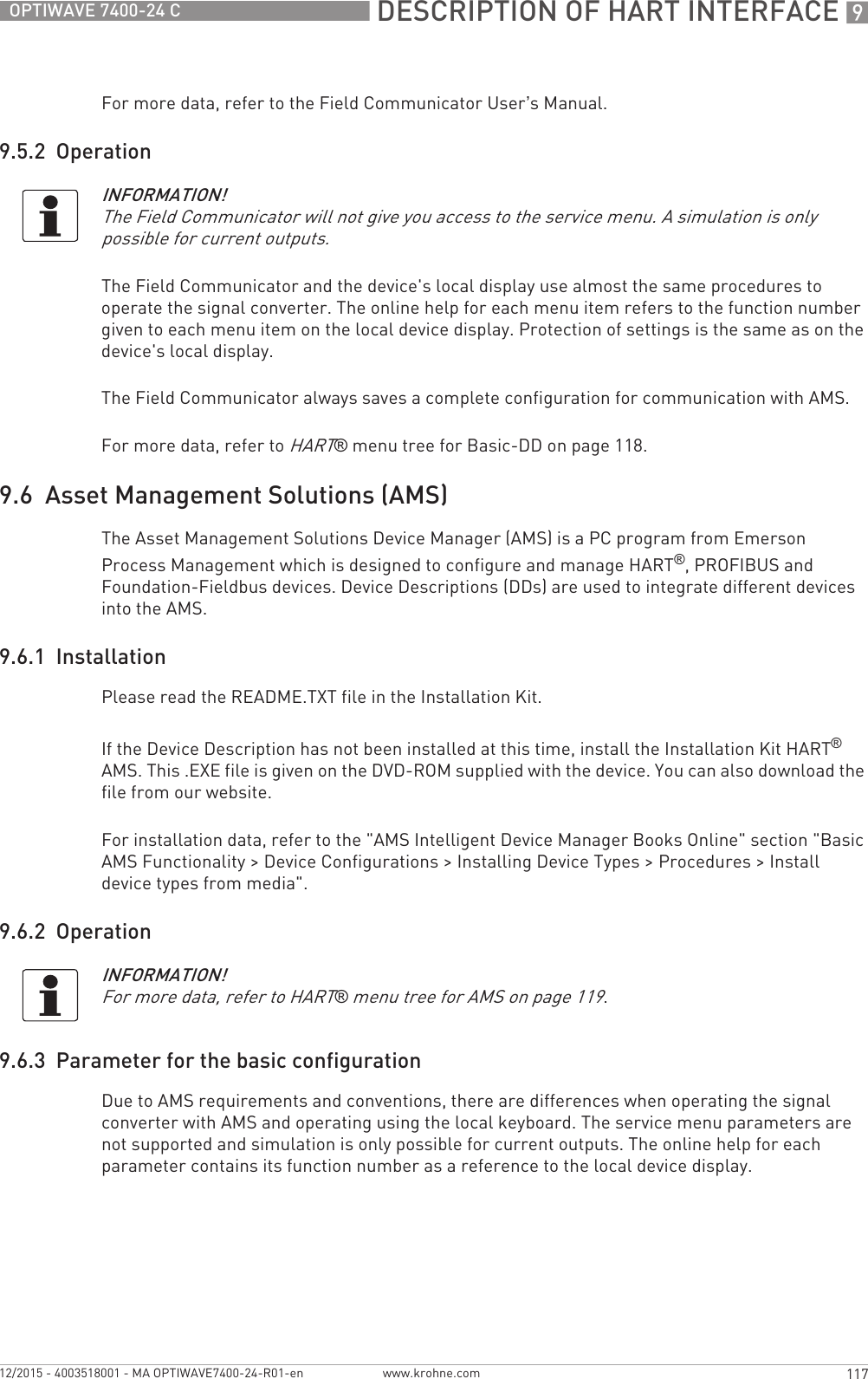  DESCRIPTION OF HART INTERFACE 9117OPTIWAVE 7400-24 Cwww.krohne.com12/2015 - 4003518001 - MA OPTIWAVE7400-24-R01-enFor more data, refer to the Field Communicator User’s Manual.9.5.2  OperationThe Field Communicator and the device&apos;s local display use almost the same procedures to operate the signal converter. The online help for each menu item refers to the function number given to each menu item on the local device display. Protection of settings is the same as on the device&apos;s local display.The Field Communicator always saves a complete configuration for communication with AMS.For more data, refer to HART® menu tree for Basic-DD on page 118.9.6  Asset Management Solutions (AMS)The Asset Management Solutions Device Manager (AMS) is a PC program from Emerson Process Management which is designed to configure and manage HART®, PROFIBUS and Foundation-Fieldbus devices. Device Descriptions (DDs) are used to integrate different devices into the AMS.9.6.1  InstallationPlease read the README.TXT file in the Installation Kit.If the Device Description has not been installed at this time, install the Installation Kit HART® AMS. This .EXE file is given on the DVD-ROM supplied with the device. You can also download the file from our website.For installation data, refer to the &quot;AMS Intelligent Device Manager Books Online&quot; section &quot;Basic AMS Functionality &gt; Device Configurations &gt; Installing Device Types &gt; Procedures &gt; Install device types from media&quot;.9.6.2  Operation9.6.3  Parameter for the basic configurationDue to AMS requirements and conventions, there are differences when operating the signal converter with AMS and operating using the local keyboard. The service menu parameters are not supported and simulation is only possible for current outputs. The online help for each parameter contains its function number as a reference to the local device display.INFORMATION!The Field Communicator will not give you access to the service menu. A simulation is only possible for current outputs.INFORMATION!For more data, refer to HART® menu tree for AMS on page 119.