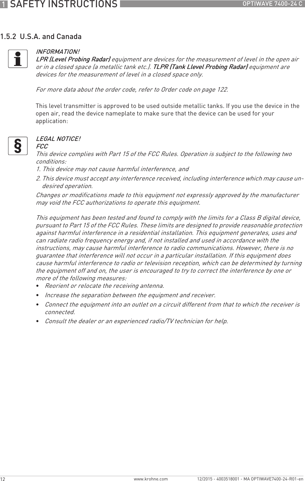 1 SAFETY INSTRUCTIONS 12 OPTIWAVE 7400-24 Cwww.krohne.com 12/2015 - 4003518001 - MA OPTIWAVE7400-24-R01-en1.5.2  U.S.A. and CanadaThis level transmitter is approved to be used outside metallic tanks. If you use the device in the open air, read the device nameplate to make sure that the device can be used for your application:INFORMATION!LPR (Level Probing Radar)LPR (Level Probing Radar)LPR (Level Probing Radar)LPR (Level Probing Radar) equipment are devices for the measurement of level in the open air or in a closed space (a metallic tank etc.). TLPR (Tank Llevel Probing Radar)TLPR (Tank Llevel Probing Radar)TLPR (Tank Llevel Probing Radar)TLPR (Tank Llevel Probing Radar) equipment are devices for the measurement of level in a closed space only.For more data about the order code, refer to Order code on page 122.LEGAL NOTICE!FCCFCCFCCFCCThis device complies with Part 15 of the FCC Rules. Operation is subject to the following two conditions:1. This device may not cause harmful interference, and2. This device must accept any interference received, including interference which may cause un-desired operation.Changes or modifications made to this equipment not expressly approved by the manufacturer may void the FCC authorizations to operate this equipment.This equipment has been tested and found to comply with the limits for a Class B digital device, pursuant to Part 15 of the FCC Rules. These limits are designed to provide reasonable protection against harmful interference in a residential installation. This equipment generates, uses and can radiate radio frequency energy and, if not installed and used in accordance with the instructions, may cause harmful interference to radio communications. However, there is no guarantee that interference will not occur in a particular installation. If this equipment does cause harmful interference to radio or television reception, which can be determined by turning the equipment off and on, the user is encouraged to try to correct the interference by one or more of the following measures:•Reorient or relocate the receiving antenna.•Increase the separation between the equipment and receiver.•Connect the equipment into an outlet on a circuit different from that to which the receiver is connected.•Consult the dealer or an experienced radio/TV technician for help.