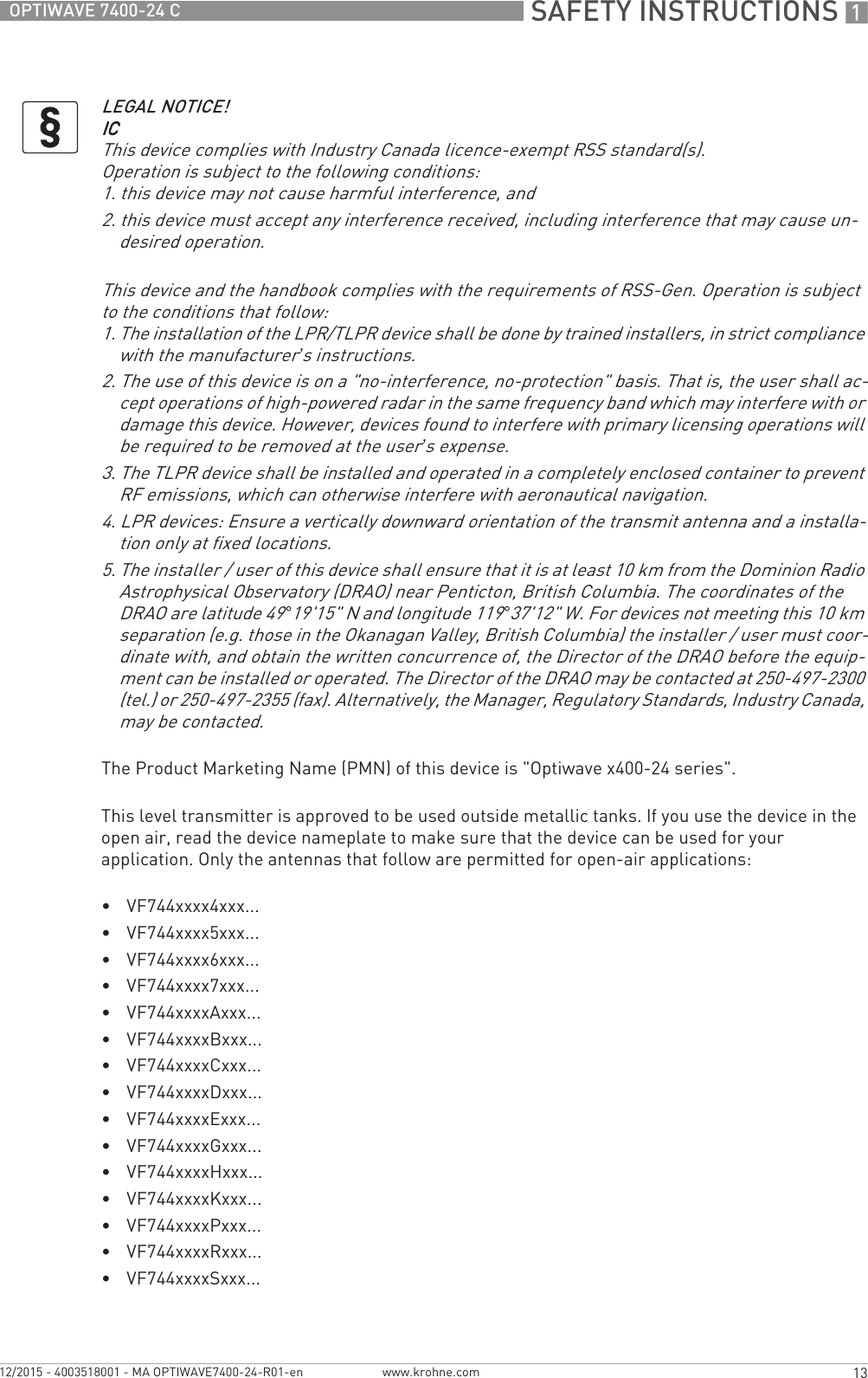  SAFETY INSTRUCTIONS 113OPTIWAVE 7400-24 Cwww.krohne.com12/2015 - 4003518001 - MA OPTIWAVE7400-24-R01-enThe Product Marketing Name (PMN) of this device is &quot;Optiwave x400-24 series&quot;.This level transmitter is approved to be used outside metallic tanks. If you use the device in the open air, read the device nameplate to make sure that the device can be used for your application. Only the antennas that follow are permitted for open-air applications:•VF744xxxx4xxx...•VF744xxxx5xxx...•VF744xxxx6xxx...•VF744xxxx7xxx...•VF744xxxxAxxx...•VF744xxxxBxxx...•VF744xxxxCxxx...•VF744xxxxDxxx...•VF744xxxxExxx...•VF744xxxxGxxx...•VF744xxxxHxxx...•VF744xxxxKxxx...•VF744xxxxPxxx...•VF744xxxxRxxx...•VF744xxxxSxxx...LEGAL NOTICE!ICICICICThis device complies with Industry Canada licence-exempt RSS standard(s).Operation is subject to the following conditions:1. this device may not cause harmful interference, and2. this device must accept any interference received, including interference that may cause un-desired operation.This device and the handbook complies with the requirements of RSS-Gen. Operation is subject to the conditions that follow:1. The installation of the LPR/TLPR device shall be done by trained installers, in strict compliance with the manufacturer’s instructions.2. The use of this device is on a &quot;no-interference, no-protection&quot; basis. That is, the user shall ac-cept operations of high-powered radar in the same frequency band which may interfere with or damage this device. However, devices found to interfere with primary licensing operations will be required to be removed at the user’s expense.3. The TLPR device shall be installed and operated in a completely enclosed container to prevent RF emissions, which can otherwise interfere with aeronautical navigation.4. LPR devices: Ensure a vertically downward orientation of the transmit antenna and a installa-tion only at fixed locations.5. The installer / user of this device shall ensure that it is at least 10 km from the Dominion Radio Astrophysical Observatory (DRAO) near Penticton, British Columbia. The coordinates of the DRAO are latitude 49°19&apos;15&quot; N and longitude 119°37&apos;12&quot; W. For devices not meeting this 10 km separation (e.g. those in the Okanagan Valley, British Columbia) the installer / user must coor-dinate with, and obtain the written concurrence of, the Director of the DRAO before the equip-ment can be installed or operated. The Director of the DRAO may be contacted at 250-497-2300 (tel.) or 250-497-2355 (fax). Alternatively, the Manager, Regulatory Standards, Industry Canada, may be contacted.
