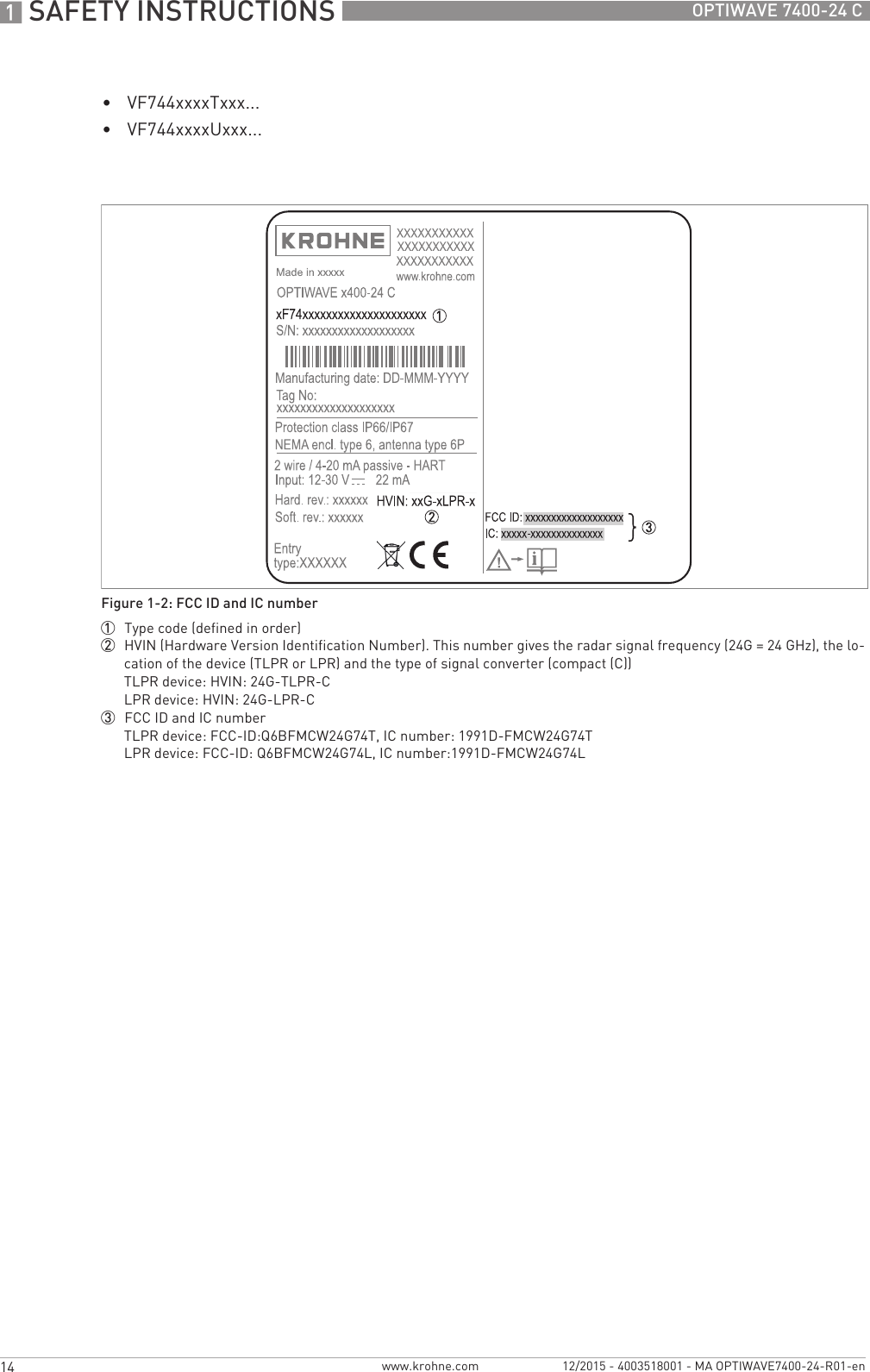 1 SAFETY INSTRUCTIONS 14 OPTIWAVE 7400-24 Cwww.krohne.com 12/2015 - 4003518001 - MA OPTIWAVE7400-24-R01-en•VF744xxxxTxxx...•VF744xxxxUxxx...Figure 1-2: FCC ID and IC number1  Type code (defined in order)2  HVIN (Hardware Version Identification Number). This number gives the radar signal frequency (24G = 24 GHz), the lo-cation of the device (TLPR or LPR) and the type of signal converter (compact (C))TLPR device: HVIN: 24G-TLPR-CLPR device: HVIN: 24G-LPR-C3  FCC ID and IC numberTLPR device: FCC-ID:Q6BFMCW24G74T, IC number: 1991D-FMCW24G74TLPR device: FCC-ID: Q6BFMCW24G74L, IC number:1991D-FMCW24G74L