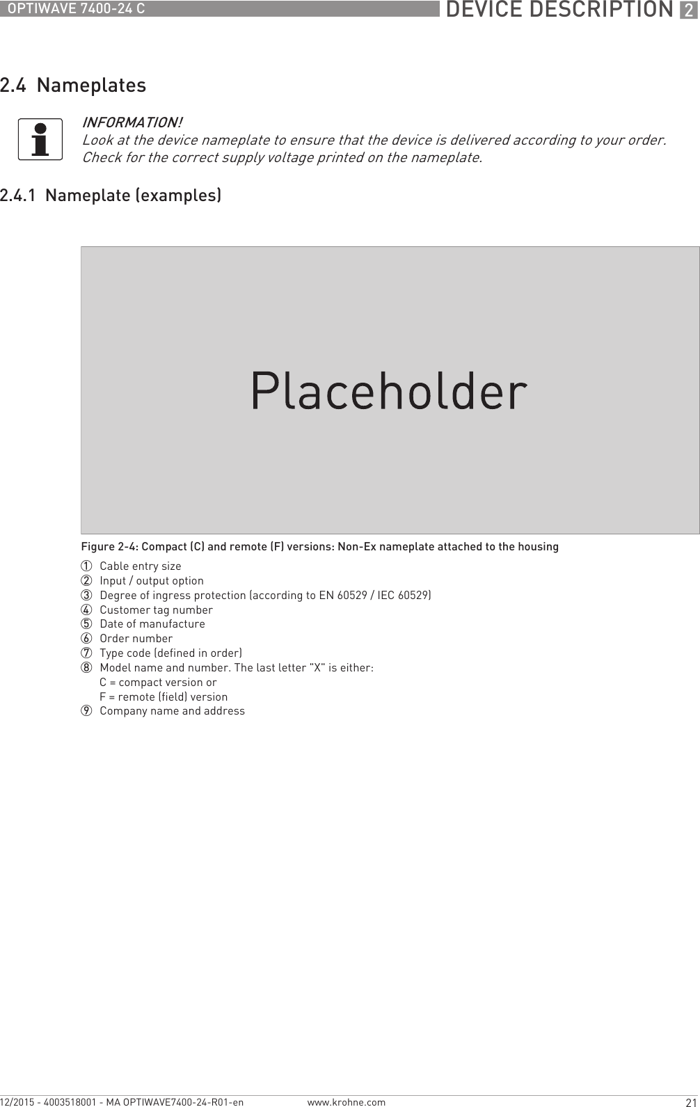  DEVICE DESCRIPTION 221OPTIWAVE 7400-24 Cwww.krohne.com12/2015 - 4003518001 - MA OPTIWAVE7400-24-R01-en2.4  Nameplates2.4.1  Nameplate (examples)INFORMATION!Look at the device nameplate to ensure that the device is delivered according to your order. Check for the correct supply voltage printed on the nameplate.Figure 2-4: Compact (C) and remote (F) versions: Non-Ex nameplate attached to the housing1  Cable entry size2  Input / output option3  Degree of ingress protection (according to EN 60529 / IEC 60529)4  Customer tag number5  Date of manufacture6  Order number7  Type code (defined in order)8  Model name and number. The last letter &quot;X&quot; is either:C = compact version orF = remote (field) version9  Company name and address