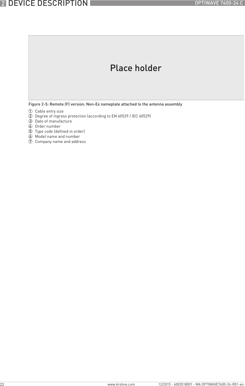 2 DEVICE DESCRIPTION 22 OPTIWAVE 7400-24 Cwww.krohne.com 12/2015 - 4003518001 - MA OPTIWAVE7400-24-R01-enFigure 2-5: Remote (F) version: Non-Ex nameplate attached to the antenna assembly1  Cable entry size2  Degree of ingress protection (according to EN 60529 / IEC 60529)3  Date of manufacture4  Order number5  Type code (defined in order)6  Model name and number7  Company name and address