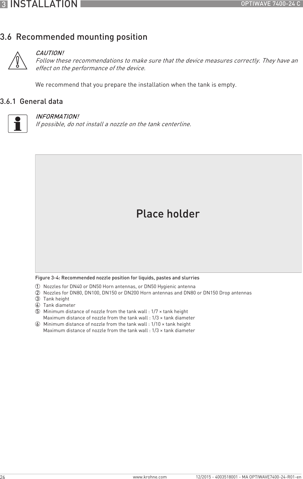 3 INSTALLATION 26 OPTIWAVE 7400-24 Cwww.krohne.com 12/2015 - 4003518001 - MA OPTIWAVE7400-24-R01-en3.6  Recommended mounting positionWe recommend that you prepare the installation when the tank is empty.3.6.1  General dataCAUTION!Follow these recommendations to make sure that the device measures correctly. They have an effect on the performance of the device.INFORMATION!If possible, do not install a nozzle on the tank centerline.Figure 3-4: Recommended nozzle position for liquids, pastes and slurries1  Nozzles for DN40 or DN50 Horn antennas, or DN50 Hygienic antenna2  Nozzles for DN80, DN100, DN150 or DN200 Horn antennas and DN80 or DN150 Drop antennas3  Tank height4  Tank diameter5  Minimum distance of nozzle from the tank wall : 1/7 × tank heightMaximum distance of nozzle from the tank wall : 1/3 × tank diameter6  Minimum distance of nozzle from the tank wall : 1/10 × tank heightMaximum distance of nozzle from the tank wall : 1/3 × tank diameter