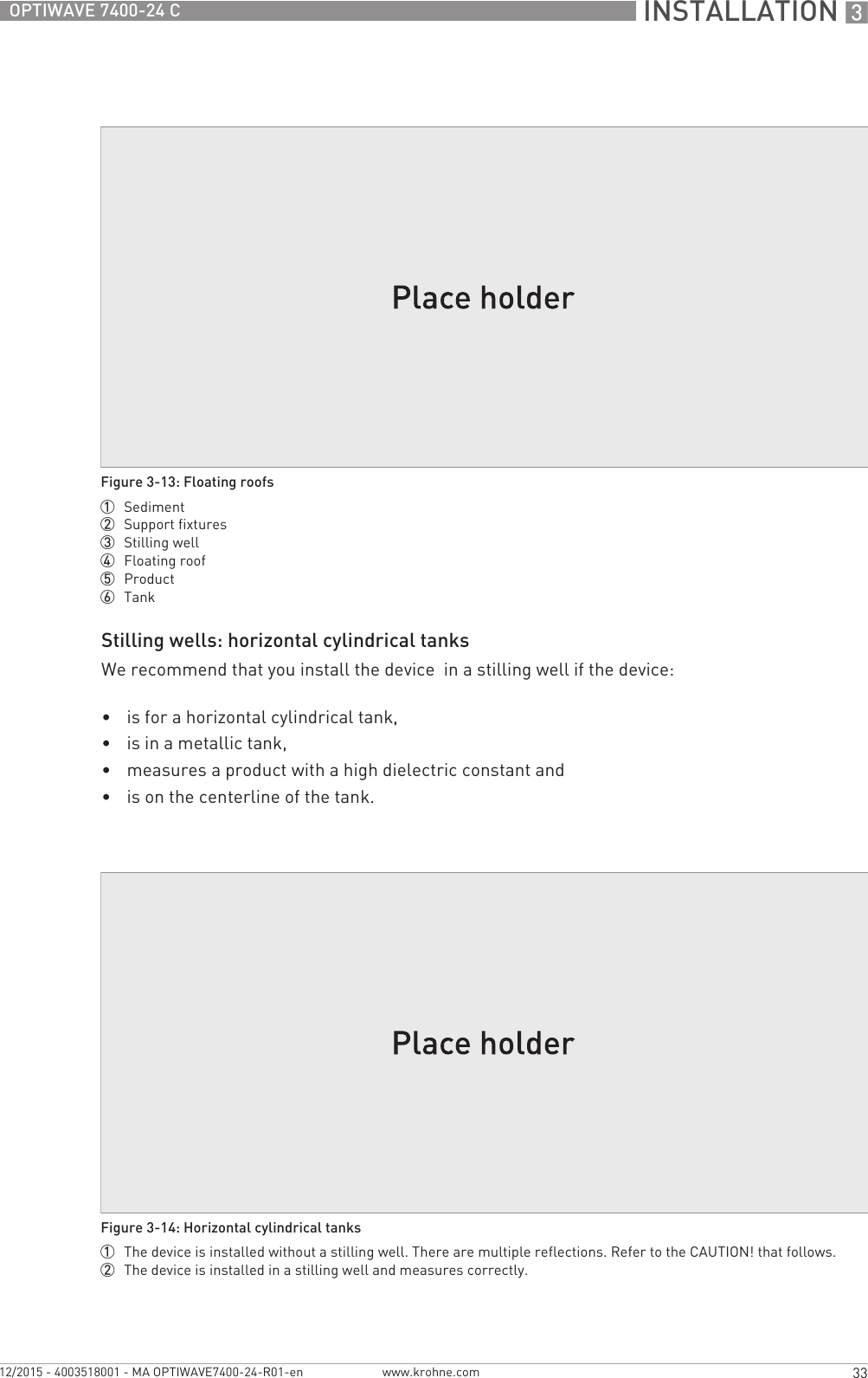  INSTALLATION 333OPTIWAVE 7400-24 Cwww.krohne.com12/2015 - 4003518001 - MA OPTIWAVE7400-24-R01-enStilling wells: horizontal cylindrical tanksWe recommend that you install the device  in a stilling well if the device:•is for a horizontal cylindrical tank,•is in a metallic tank,•measures a product with a high dielectric constant and•is on the centerline of the tank.Figure 3-13: Floating roofs1  Sediment2  Support fixtures3  Stilling well4  Floating roof5  Product6  TankFigure 3-14: Horizontal cylindrical tanks1  The device is installed without a stilling well. There are multiple reflections. Refer to the CAUTION! that follows.2  The device is installed in a stilling well and measures correctly.