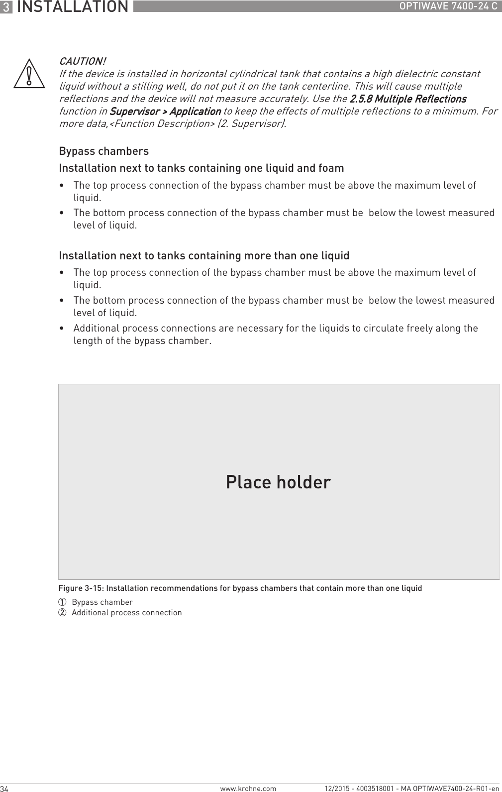 3 INSTALLATION 34 OPTIWAVE 7400-24 Cwww.krohne.com 12/2015 - 4003518001 - MA OPTIWAVE7400-24-R01-enBypass chambersInstallation next to tanks containing one liquid and foam•The top process connection of the bypass chamber must be above the maximum level of liquid.•The bottom process connection of the bypass chamber must be  below the lowest measured level of liquid.Installation next to tanks containing more than one liquid•The top process connection of the bypass chamber must be above the maximum level of liquid.•The bottom process connection of the bypass chamber must be  below the lowest measured level of liquid.•Additional process connections are necessary for the liquids to circulate freely along the length of the bypass chamber.CAUTION!If the device is installed in horizontal cylindrical tank that contains a high dielectric constant liquid without a stilling well, do not put it on the tank centerline. This will cause multiple reflections and the device will not measure accurately. Use the 2.5.8 Multiple Reflections2.5.8 Multiple Reflections2.5.8 Multiple Reflections2.5.8 Multiple Reflections function in Supervisor &gt; ApplicationSupervisor &gt; ApplicationSupervisor &gt; ApplicationSupervisor &gt; Application to keep the effects of multiple reflections to a minimum. For more data,&lt;Function Description&gt; (2. Supervisor).Figure 3-15: Installation recommendations for bypass chambers that contain more than one liquid1  Bypass chamber2  Additional process connection