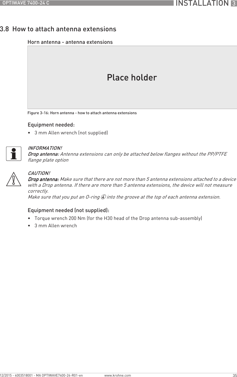  INSTALLATION 335OPTIWAVE 7400-24 Cwww.krohne.com12/2015 - 4003518001 - MA OPTIWAVE7400-24-R01-en3.8  How to attach antenna extensionsEquipment needed:•3 mm Allen wrench (not supplied)Equipment needed (not supplied):•Torque wrench 200 Nm (for the H30 head of the Drop antenna sub-assembly)•3mm Allen wrenchHorn antenna - antenna extensionsFigure 3-16: Horn antenna - how to attach antenna extensionsINFORMATION!Drop antenna:Drop antenna:Drop antenna:Drop antenna: Antenna extensions can only be attached below flanges without the PP/PTFE flange plate optionCAUTION!Drop antenna:Drop antenna:Drop antenna:Drop antenna: Make sure that there are not more than 5 antenna extensions attached to a device with a Drop antenna. If there are more than 5 antenna extensions, the device will not measure correctly.Make sure that you put an O-ring 4 into the groove at the top of each antenna extension.