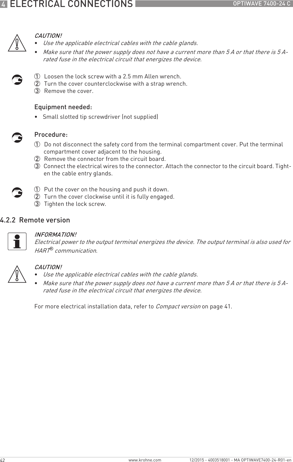 4 ELECTRICAL CONNECTIONS 42 OPTIWAVE 7400-24 Cwww.krohne.com 12/2015 - 4003518001 - MA OPTIWAVE7400-24-R01-en1  Loosen the lock screw with a 2.5 mm Allen wrench.2  Turn the cover counterclockwise with a strap wrench.3  Remove the cover.Equipment needed:•Small slotted tip screwdriver (not supplied)Procedure:1  Do not disconnect the safety cord from the terminal compartment cover. Put the terminal compartment cover adjacent to the housing.2  Remove the connector from the circuit board.3  Connect the electrical wires to the connector. Attach the connector to the circuit board. Tight-en the cable entry glands.1  Put the cover on the housing and push it down.2  Turn the cover clockwise until it is fully engaged.3  Tighten the lock screw.4.2.2  Remote versionFor more electrical installation data, refer to Compact version on page 41.CAUTION!•Use the applicable electrical cables with the cable glands.•Make sure that the power supply does not have a current more than 5 A or that there is 5 A-rated fuse in the electrical circuit that energizes the device.INFORMATION!Electrical power to the output terminal energizes the device. The output terminal is also used for HART® communication.CAUTION!•Use the applicable electrical cables with the cable glands.•Make sure that the power supply does not have a current more than 5 A or that there is 5 A-rated fuse in the electrical circuit that energizes the device.