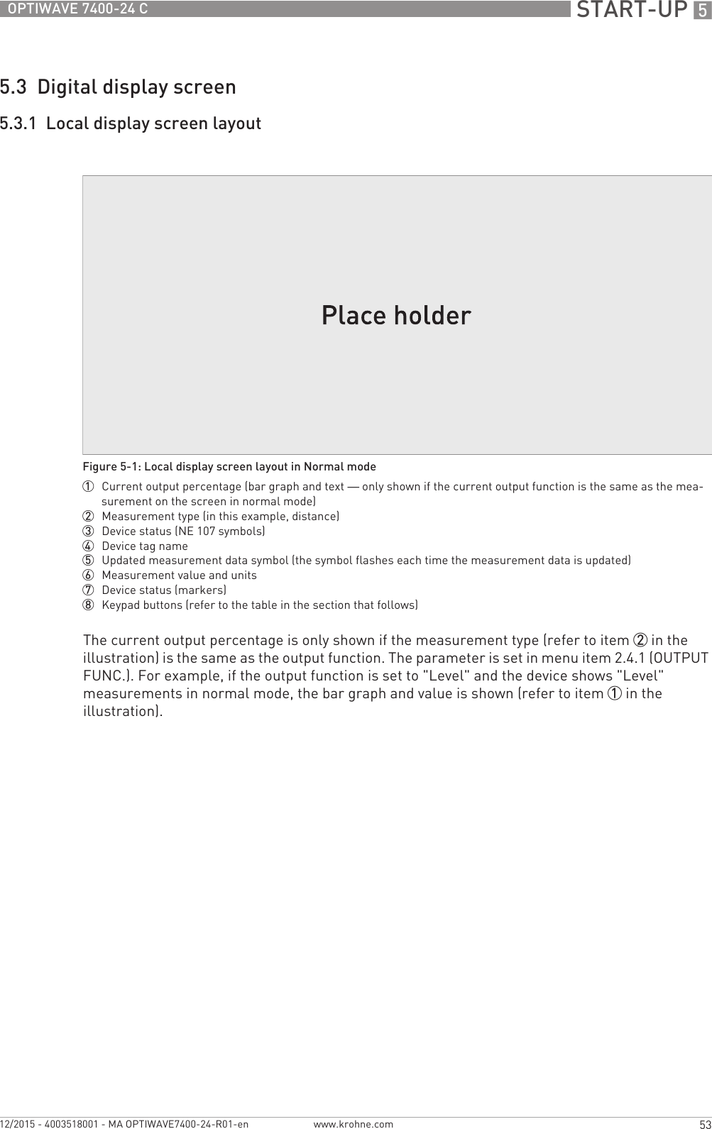  START-UP 553OPTIWAVE 7400-24 Cwww.krohne.com12/2015 - 4003518001 - MA OPTIWAVE7400-24-R01-en5.3  Digital display screen5.3.1  Local display screen layoutThe current output percentage is only shown if the measurement type (refer to item 2 in the illustration) is the same as the output function. The parameter is set in menu item 2.4.1 (OUTPUT FUNC.). For example, if the output function is set to &quot;Level&quot; and the device shows &quot;Level&quot; measurements in normal mode, the bar graph and value is shown (refer to item 1 in the illustration).Figure 5-1: Local display screen layout in Normal mode1  Current output percentage (bar graph and text — only shown if the current output function is the same as the mea-surement on the screen in normal mode)2  Measurement type (in this example, distance)3  Device status (NE 107 symbols)4  Device tag name5  Updated measurement data symbol (the symbol flashes each time the measurement data is updated)6  Measurement value and units7  Device status (markers)8  Keypad buttons (refer to the table in the section that follows)