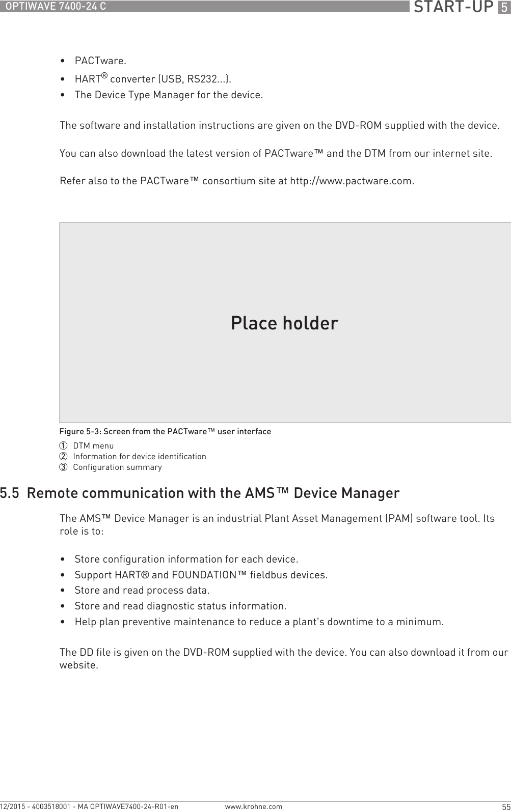  START-UP 555OPTIWAVE 7400-24 Cwww.krohne.com12/2015 - 4003518001 - MA OPTIWAVE7400-24-R01-en•PACTware.•HART® converter (USB, RS232...).•The Device Type Manager for the device.The software and installation instructions are given on the DVD-ROM supplied with the device.You can also download the latest version of PACTware™ and the DTM from our internet site.Refer also to the PACTware™ consortium site at http://www.pactware.com.5.5  Remote communication with the AMS™ Device ManagerThe AMS™ Device Manager is an industrial Plant Asset Management (PAM) software tool. Its role is to:•Store configuration information for each device.•Support HART® and FOUNDATION™ fieldbus devices.•Store and read process data.•Store and read diagnostic status information.•Help plan preventive maintenance to reduce a plant&apos;s downtime to a minimum.The DD file is given on the DVD-ROM supplied with the device. You can also download it from our website.Figure 5-3: Screen from the PACTware™ user interface1  DTM menu2  Information for device identification3  Configuration summary