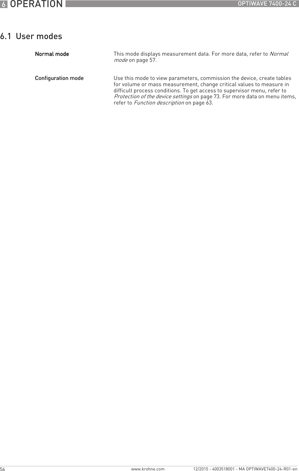 6 OPERATION 56 OPTIWAVE 7400-24 Cwww.krohne.com 12/2015 - 4003518001 - MA OPTIWAVE7400-24-R01-en6.1  User modesNormal modeNormal modeNormal modeNormal mode This mode displays measurement data. For more data, refer to Normal mode on page 57.Configuration modeConfiguration modeConfiguration modeConfiguration mode Use this mode to view parameters, commission the device, create tables for volume or mass measurement, change critical values to measure in difficult process conditions. To get access to supervisor menu, refer to Protection of the device settings on page 73. For more data on menu items, refer to Function description on page 63.