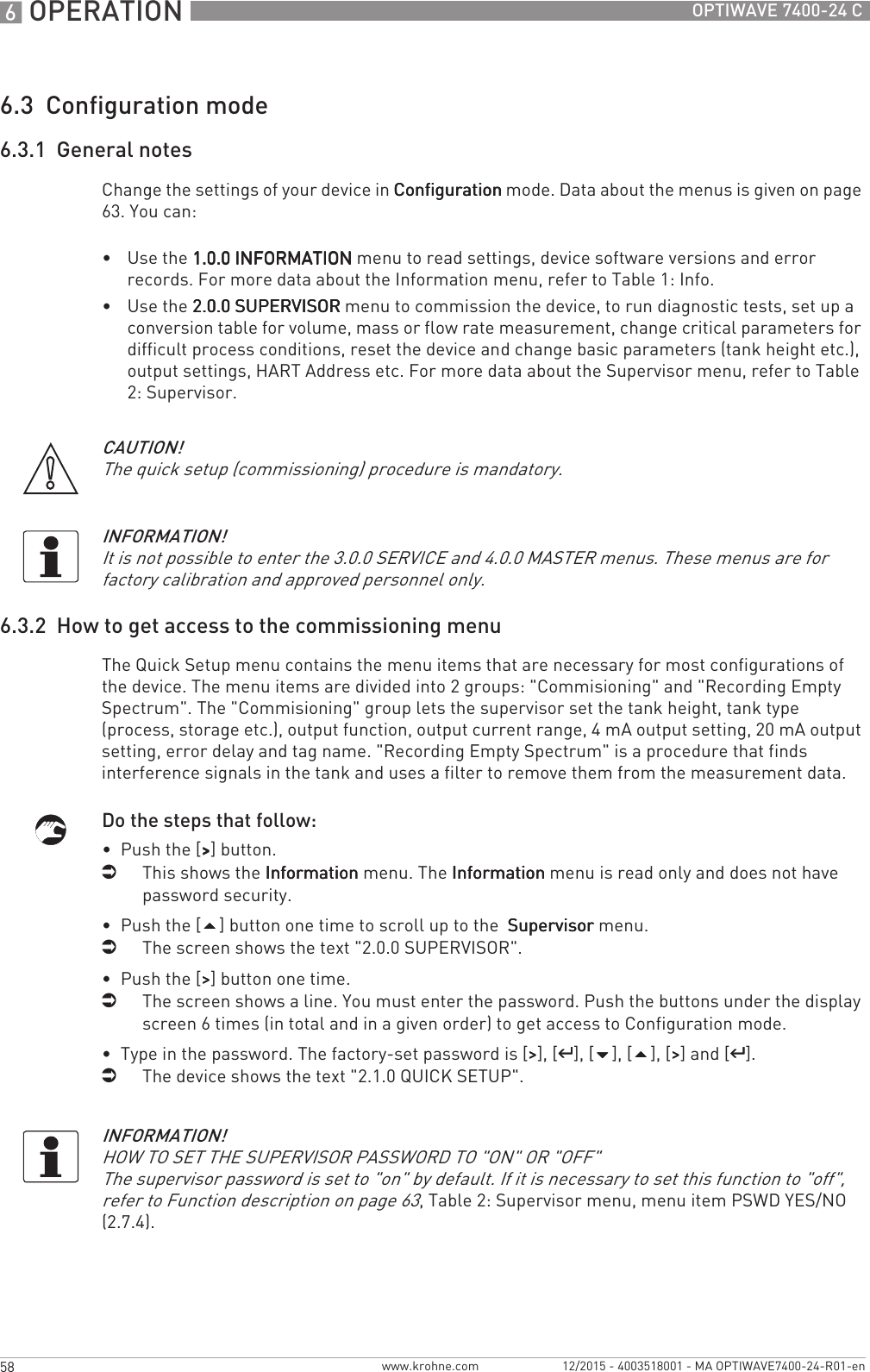 6 OPERATION 58 OPTIWAVE 7400-24 Cwww.krohne.com 12/2015 - 4003518001 - MA OPTIWAVE7400-24-R01-en6.3  Configuration mode6.3.1  General notesChange the settings of your device in ConfigurationConfigurationConfigurationConfiguration mode. Data about the menus is given on page 63. You can:•Use the 1.0.0 INFORMATION1.0.0 INFORMATION1.0.0 INFORMATION1.0.0 INFORMATION menu to read settings, device software versions and error records. For more data about the Information menu, refer to Table 1: Info.•Use the 2.0.0 SUPERVISOR2.0.0 SUPERVISOR2.0.0 SUPERVISOR2.0.0 SUPERVISOR menu to commission the device, to run diagnostic tests, set up a conversion table for volume, mass or flow rate measurement, change critical parameters for difficult process conditions, reset the device and change basic parameters (tank height etc.), output settings, HART Address etc. For more data about the Supervisor menu, refer to Table 2: Supervisor.6.3.2  How to get access to the commissioning menuThe Quick Setup menu contains the menu items that are necessary for most configurations of the device. The menu items are divided into 2 groups: &quot;Commisioning&quot; and &quot;Recording Empty Spectrum&quot;. The &quot;Commisioning&quot; group lets the supervisor set the tank height, tank type (process, storage etc.), output function, output current range, 4 mA output setting, 20 mA output setting, error delay and tag name. &quot;Recording Empty Spectrum&quot; is a procedure that finds interference signals in the tank and uses a filter to remove them from the measurement data.Do the steps that follow:•  Push the [&gt;&gt;&gt;&gt;] button.iThis shows the InformationInformationInformationInformation menu. The InformationInformationInformationInformation menu is read only and does not have password security.•  Push the [] button one time to scroll up to the  SupervisorSupervisorSupervisorSupervisor menu.iThe screen shows the text &quot;2.0.0 SUPERVISOR&quot;.•  Push the [&gt;&gt;&gt;&gt;] button one time.iThe screen shows a line. You must enter the password. Push the buttons under the display screen 6 times (in total and in a given order) to get access to Configuration mode.•  Type in the password. The factory-set password is [&gt;&gt;&gt;&gt;], [^^^^], [], [], [&gt;&gt;&gt;&gt;] and [^^^^].iThe device shows the text &quot;2.1.0 QUICK SETUP&quot;.CAUTION!The quick setup (commissioning) procedure is mandatory.INFORMATION!It is not possible to enter the 3.0.0 SERVICE and 4.0.0 MASTER menus. These menus are for factory calibration and approved personnel only.INFORMATION!HOW TO SET THE SUPERVISOR PASSWORD TO &quot;ON&quot; OR &quot;OFF&quot;The supervisor password is set to &quot;on&quot; by default. If it is necessary to set this function to &quot;off&quot;, refer to Function description on page 63, Table 2: Supervisor menu, menu item PSWD YES/NO (2.7.4).