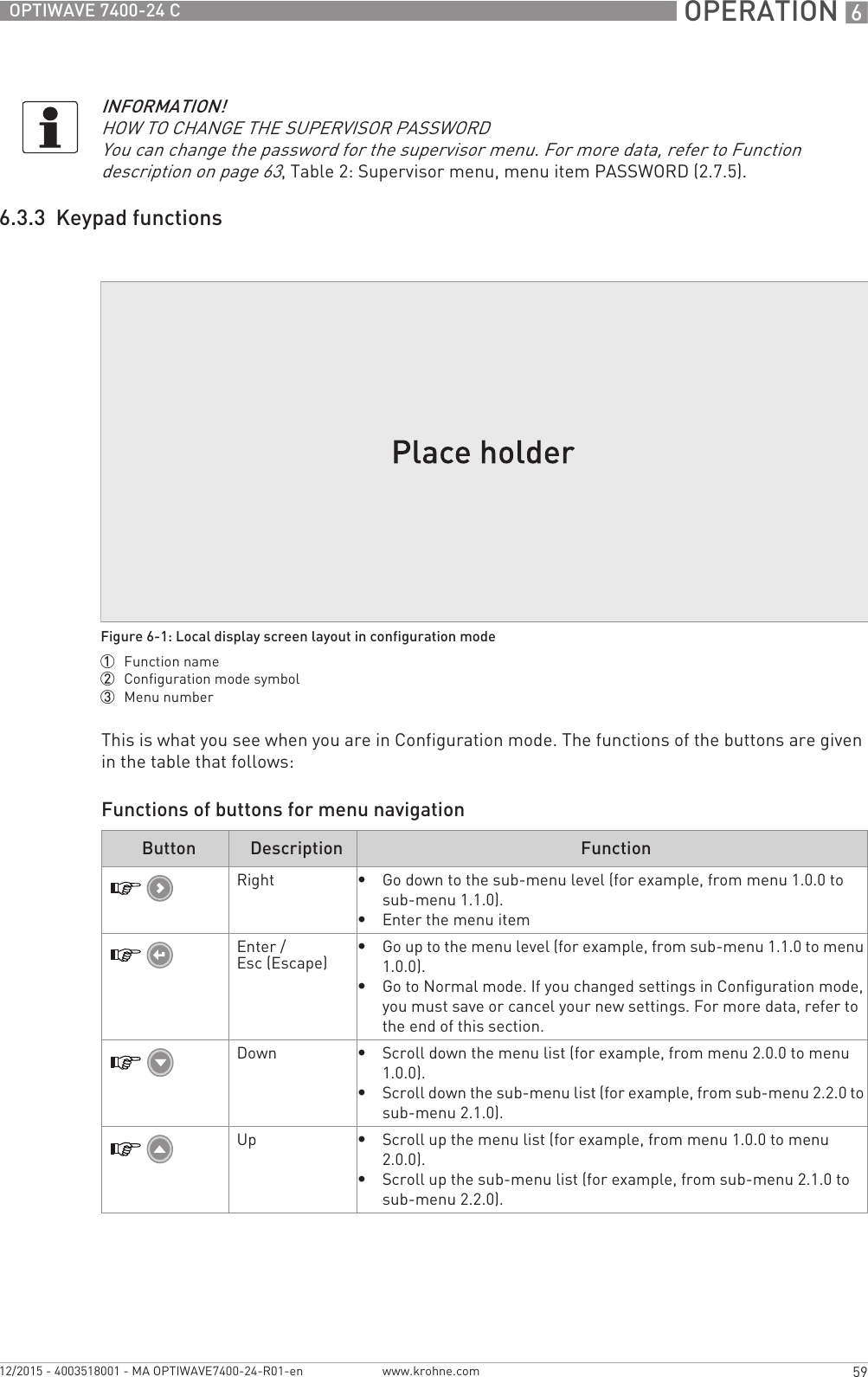  OPERATION 659OPTIWAVE 7400-24 Cwww.krohne.com12/2015 - 4003518001 - MA OPTIWAVE7400-24-R01-en6.3.3  Keypad functionsThis is what you see when you are in Configuration mode. The functions of the buttons are given in the table that follows:Functions of buttons for menu navigationINFORMATION!HOW TO CHANGE THE SUPERVISOR PASSWORDYou can change the password for the supervisor menu. For more data, refer to Function description on page 63, Table 2: Supervisor menu, menu item PASSWORD (2.7.5).Figure 6-1: Local display screen layout in configuration mode1  Function name2  Configuration mode symbol3  Menu numberButton Description FunctionRight•Go down to the sub-menu level (for example, from menu 1.0.0 to sub-menu 1.1.0).•Enter the menu itemEnter / Esc (Escape)•Go up to the menu level (for example, from sub-menu 1.1.0 to menu 1.0.0).•Go to Normal mode. If you changed settings in Configuration mode, you must save or cancel your new settings. For more data, refer to the end of this section.Down•Scroll down the menu list (for example, from menu 2.0.0 to menu 1.0.0).•Scroll down the sub-menu list (for example, from sub-menu 2.2.0 to sub-menu 2.1.0).Up•Scroll up the menu list (for example, from menu 1.0.0 to menu 2.0.0).•Scroll up the sub-menu list (for example, from sub-menu 2.1.0 to sub-menu 2.2.0).