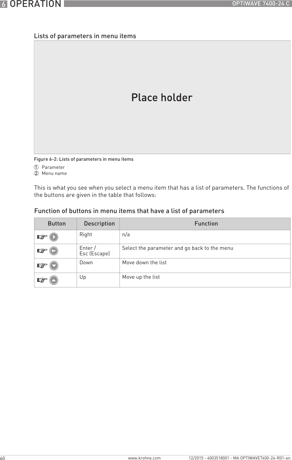 6 OPERATION 60 OPTIWAVE 7400-24 Cwww.krohne.com 12/2015 - 4003518001 - MA OPTIWAVE7400-24-R01-enThis is what you see when you select a menu item that has a list of parameters. The functions of the buttons are given in the table that follows:Function of buttons in menu items that have a list of parametersLists of parameters in menu itemsFigure 6-2: Lists of parameters in menu items1  Parameter2  Menu nameButton Description FunctionRight n/aEnter / Esc (Escape) Select the parameter and go back to the menuDown Move down the listUp Move up the list