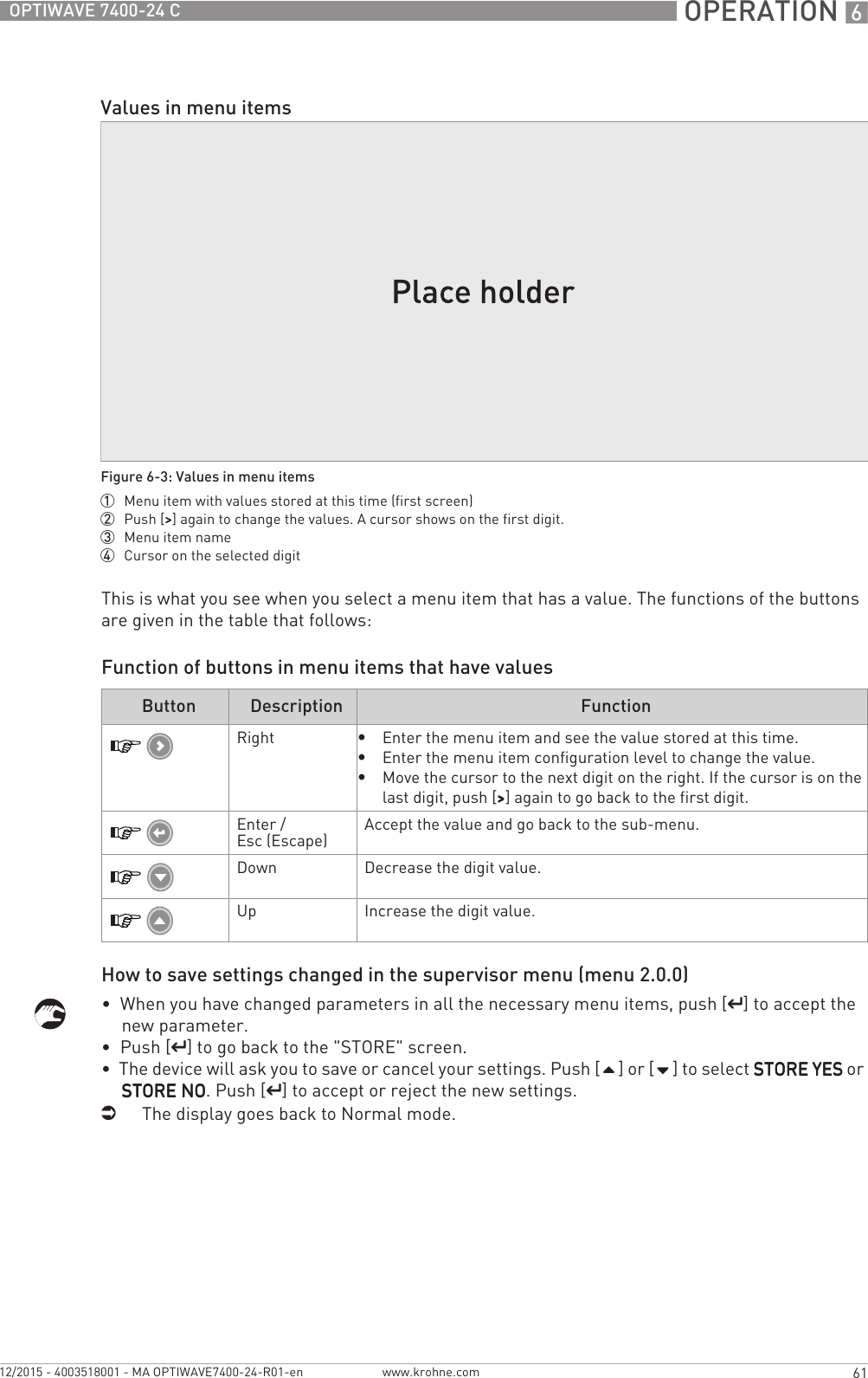  OPERATION 661OPTIWAVE 7400-24 Cwww.krohne.com12/2015 - 4003518001 - MA OPTIWAVE7400-24-R01-enThis is what you see when you select a menu item that has a value. The functions of the buttons are given in the table that follows:Function of buttons in menu items that have valuesHow to save settings changed in the supervisor menu (menu 2.0.0)•  When you have changed parameters in all the necessary menu items, push [^^^^] to accept the new parameter.•  Push [^^^^] to go back to the &quot;STORE&quot; screen.•  The device will ask you to save or cancel your settings. Push [] or [] to select STORE YESSTORE YESSTORE YESSTORE YES or STORE NOSTORE NOSTORE NOSTORE NO. Push [^^^^] to accept or reject the new settings.iThe display goes back to Normal mode.Values in menu itemsFigure 6-3: Values in menu items1  Menu item with values stored at this time (first screen)2  Push [&gt;&gt;&gt;&gt;] again to change the values. A cursor shows on the first digit.3  Menu item name4  Cursor on the selected digitButton Description FunctionRight•Enter the menu item and see the value stored at this time.•Enter the menu item configuration level to change the value.•Move the cursor to the next digit on the right. If the cursor is on the last digit, push [&gt;&gt;&gt;&gt;] again to go back to the first digit.Enter / Esc (Escape) Accept the value and go back to the sub-menu.Down Decrease the digit value.Up Increase the digit value.