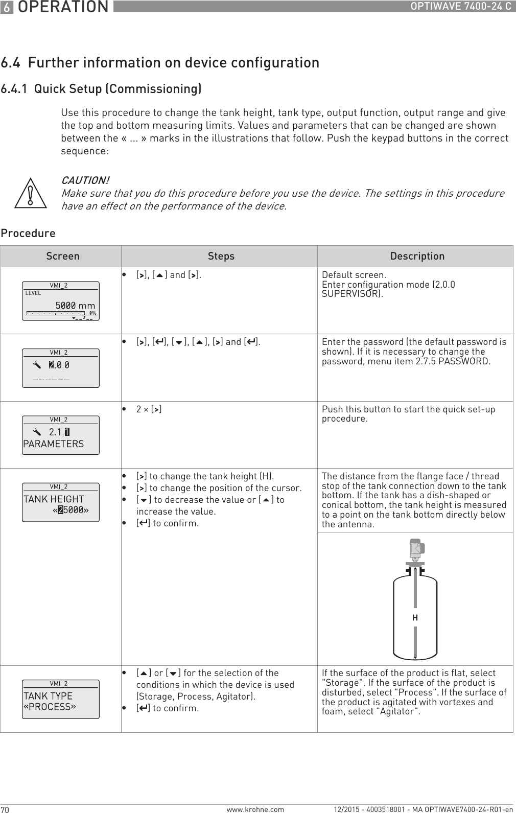 6 OPERATION 70 OPTIWAVE 7400-24 Cwww.krohne.com 12/2015 - 4003518001 - MA OPTIWAVE7400-24-R01-en6.4  Further information on device configuration6.4.1  Quick Setup (Commissioning)Use this procedure to change the tank height, tank type, output function, output range and give the top and bottom measuring limits. Values and parameters that can be changed are shown between the «... » marks in the illustrations that follow. Push the keypad buttons in the correct sequence:ProcedureCAUTION!Make sure that you do this procedure before you use the device. The settings in this procedure have an effect on the performance of the device.Screen Steps Description•[&gt;&gt;&gt;&gt;], [] and [&gt;&gt;&gt;&gt;]. Default screen.Enter configuration mode (2.0.0 SUPERVISOR).•[&gt;&gt;&gt;&gt;], [^^^^], [], [], [&gt;&gt;&gt;&gt;] and [^^^^]. Enter the password (the default password is shown). If it is necessary to change the password, menu item 2.7.5 PASSWORD.•2× [&gt;&gt;&gt;&gt;] Push this button to start the quick set-up procedure.•[&gt;&gt;&gt;&gt;] to change the tank height (H).•[&gt;&gt;&gt;&gt;] to change the position of the cursor.•[] to decrease the value or [] to increase the value.•[^^^^] to confirm.The distance from the flange face / thread stop of the tank connection down to the tank bottom. If the tank has a dish-shaped or conical bottom, the tank height is measured to a point on the tank bottom directly below the antenna.•[] or [] for the selection of the conditions in which the device is used (Storage, Process, Agitator).•[^^^^] to confirm.If the surface of the product is flat, select &quot;Storage&quot;. If the surface of the product is disturbed, select &quot;Process&quot;. If the surface of the product is agitated with vortexes and foam, select &quot;Agitator&quot;.