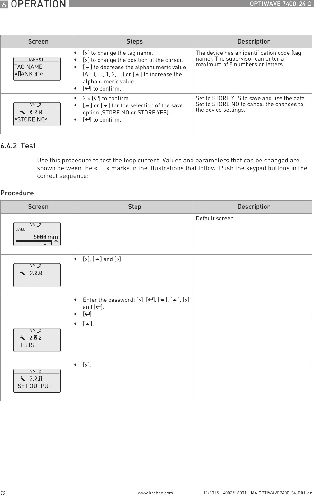 6 OPERATION 72 OPTIWAVE 7400-24 Cwww.krohne.com 12/2015 - 4003518001 - MA OPTIWAVE7400-24-R01-en6.4.2  TestUse this procedure to test the loop current. Values and parameters that can be changed are shown between the «... » marks in the illustrations that follow. Push the keypad buttons in the correct sequence:Procedure•[&gt;&gt;&gt;&gt;] to change the tag name.•[&gt;&gt;&gt;&gt;] to change the position of the cursor.•[] to decrease the alphanumeric value (A, B, ..., 1, 2, ...) or [] to increase the alphanumeric value.•[^^^^] to confirm.The device has an identification code (tag name). The supervisor can enter a maximum of 8 numbers or letters.•2× [^^^^] to confirm.•[] or [] for the selection of the save option (STORE NO or STORE YES).•[^^^^] to confirm.Set to STORE YES to save and use the data. Set to STORE NO to cancel the changes to the device settings.Screen Steps DescriptionScreen Step DescriptionDefault screen.•[&gt;&gt;&gt;&gt;], [] and [&gt;&gt;&gt;&gt;].•Enter the password: [&gt;&gt;&gt;&gt;], [^^^^], [], [], [&gt;&gt;&gt;&gt;] and [^^^^].•[^^^^]•[].•[&gt;&gt;&gt;&gt;].