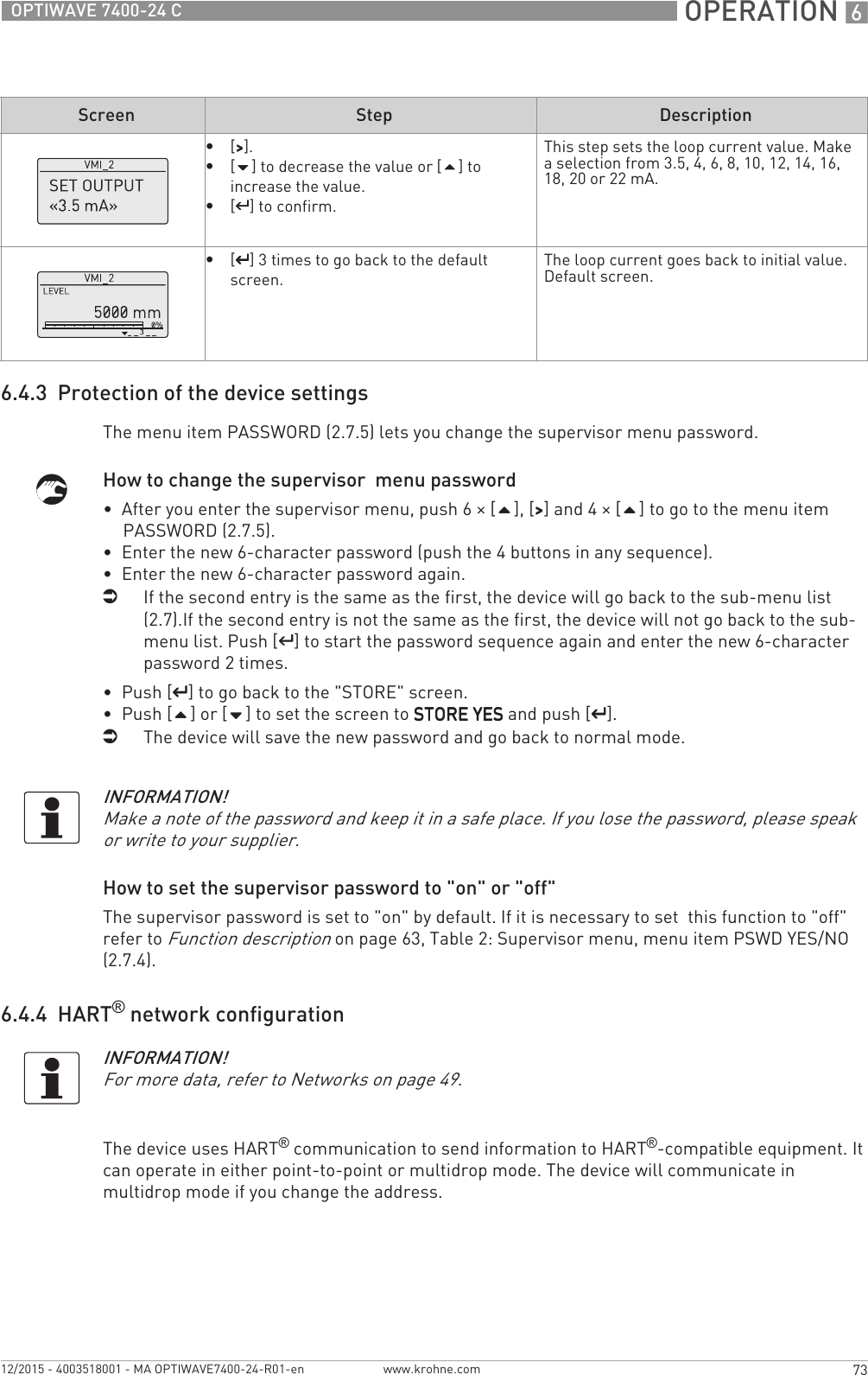  OPERATION 673OPTIWAVE 7400-24 Cwww.krohne.com12/2015 - 4003518001 - MA OPTIWAVE7400-24-R01-en6.4.3  Protection of the device settingsThe menu item PASSWORD (2.7.5) lets you change the supervisor menu password.How to change the supervisor  menu password•  After you enter the supervisor menu, push 6 × [], [&gt;&gt;&gt;&gt;] and 4 × [] to go to the menu item PASSWORD (2.7.5).•  Enter the new 6-character password (push the 4 buttons in any sequence).•  Enter the new 6-character password again.iIf the second entry is the same as the first, the device will go back to the sub-menu list (2.7).If the second entry is not the same as the first, the device will not go back to the sub-menu list. Push [^^^^] to start the password sequence again and enter the new 6-character password 2 times.•  Push [^^^^] to go back to the &quot;STORE&quot; screen.•  Push [] or [] to set the screen to STORE YESSTORE YESSTORE YESSTORE YES and push [^^^^].iThe device will save the new password and go back to normal mode.How to set the supervisor password to &quot;on&quot; or &quot;off&quot;The supervisor password is set to &quot;on&quot; by default. If it is necessary to set  this function to &quot;off&quot; refer to Function description on page 63, Table 2: Supervisor menu, menu item PSWD YES/NO (2.7.4).6.4.4  HART® network configurationThe device uses HART® communication to send information to HART®-compatible equipment. It can operate in either point-to-point or multidrop mode. The device will communicate in multidrop mode if you change the address.•[&gt;&gt;&gt;&gt;].•[] to decrease the value or [] to increase the value.•[^^^^] to confirm.This step sets the loop current value. Make a selection from 3.5, 4, 6, 8, 10, 12, 14, 16, 18, 20 or 22 mA.•[^^^^] 3 times to go back to the default screen.The loop current goes back to initial value.Default screen.Screen Step DescriptionINFORMATION!Make a note of the password and keep it in a safe place. If you lose the password, please speak or write to your supplier.INFORMATION!For more data, refer to Networks on page 49.