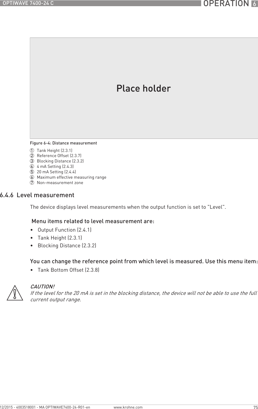  OPERATION 675OPTIWAVE 7400-24 Cwww.krohne.com12/2015 - 4003518001 - MA OPTIWAVE7400-24-R01-en6.4.6  Level measurementThe device displays level measurements when the output function is set to &quot;Level&quot;. Menu items related to level measurement are:•Output Function (2.4.1)•Tank Height (2.3.1)•Blocking Distance (2.3.2)You can change the reference point from which level is measured. Use this menu item:•Tank Bottom Offset (2.3.8)Figure 6-4: Distance measurement1  Tank Height (2.3.1)2  Reference Offset (2.3.7)3  Blocking Distance (2.3.2)4  4mA Setting (2.4.3)5  20 mA Setting (2.4.4)6  Maximum effective measuring range7  Non-measurement zoneCAUTION!If the level for the 20 mA is set in the blocking distance, the device will not be able to use the full current output range.