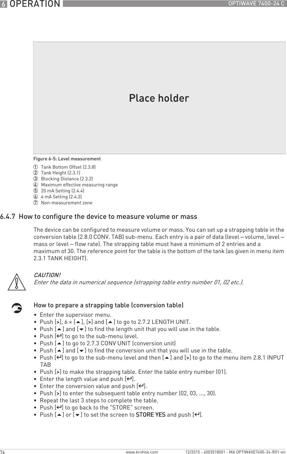 6 OPERATION 76 OPTIWAVE 7400-24 Cwww.krohne.com 12/2015 - 4003518001 - MA OPTIWAVE7400-24-R01-en6.4.7  How to configure the device to measure volume or massThe device can be configured to measure volume or mass. You can set up a strapping table in the conversion table (2.8.0 CONV. TAB) sub-menu. Each entry is a pair of data (level – volume, level – mass or level – flow rate). The strapping table must have a minimum of 2 entries and a maximum of 30. The reference point for the table is the bottom of the tank (as given in menu item 2.3.1 TANK HEIGHT).How to prepare a strapping table (conversion table)•  Enter the supervisor menu.•  Push [&gt;&gt;&gt;&gt;], 6 × [], [&gt;&gt;&gt;&gt;] and [] to go to 2.7.2 LENGTH UNIT.•  Push [] and [] to find the length unit that you will use in the table.•  Push [^^^^] to go to the sub-menu level.•  Push [] to go to 2.7.3 CONV UNIT (conversion unit)•  Push [] and [] to find the conversion unit that you will use in the table.•  Push [^^^^] to go to the sub-menu level and then [] and [&gt;&gt;&gt;&gt;] to go to the menu item 2.8.1 INPUT TAB•  Push [&gt;&gt;&gt;&gt;] to make the strapping table. Enter the table entry number (01).•  Enter the length value and push [^^^^].•  Enter the conversion value and push [^^^^].•  Push [&gt;&gt;&gt;&gt;] to enter the subsequent table entry number (02, 03, ..., 30).•  Repeat the last 3 steps to complete the table.•  Push [^^^^] to go back to the &quot;STORE&quot; screen.•  Push [] or [] to set the screen to STORE YESSTORE YESSTORE YESSTORE YES and push [^^^^].Figure 6-5: Level measurement1  Tank Bottom Offset (2.3.8)2  Tank Height (2.3.1)3  Blocking Distance (2.3.2)4  Maximum effective measuring range5  20 mA Setting (2.4.4)6  4mA Setting (2.4.3)7  Non-measurement zoneCAUTION!Enter the data in numerical sequence (strapping table entry number 01, 02 etc.).