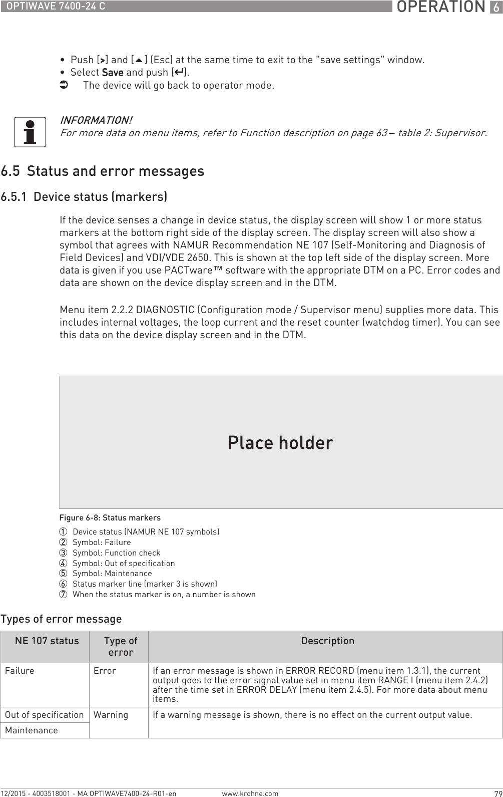  OPERATION 679OPTIWAVE 7400-24 Cwww.krohne.com12/2015 - 4003518001 - MA OPTIWAVE7400-24-R01-en•  Push [&gt;&gt;&gt;&gt;] and [] (Esc) at the same time to exit to the &quot;save settings&quot; window.•  Select SaveSaveSaveSave and push [^^^^].iThe device will go back to operator mode.6.5  Status and error messages6.5.1  Device status (markers)If the device senses a change in device status, the display screen will show 1 or more status markers at the bottom right side of the display screen. The display screen will also show a symbol that agrees with NAMUR Recommendation NE 107 (Self-Monitoring and Diagnosis of Field Devices) and VDI/VDE 2650. This is shown at the top left side of the display screen. More data is given if you use PACTware™ software with the appropriate DTM on a PC. Error codes and data are shown on the device display screen and in the DTM.Menu item 2.2.2 DIAGNOSTIC (Configuration mode / Supervisor menu) supplies more data. This includes internal voltages, the loop current and the reset counter (watchdog timer). You can see this data on the device display screen and in the DTM.Types of error messageINFORMATION!For more data on menu items, refer to Function description on page 63 – table 2: Supervisor.Figure 6-8: Status markers1  Device status (NAMUR NE 107 symbols)2  Symbol: Failure3  Symbol: Function check4  Symbol: Out of specification5  Symbol: Maintenance6  Status marker line (marker 3 is shown)7  When the status marker is on, a number is shownNE 107 status Type of errorDescriptionFailure Error If an error message is shown in ERROR RECORD (menu item 1.3.1), the current output goes to the error signal value set in menu item RANGE I (menu item 2.4.2) after the time set in ERROR DELAY (menu item 2.4.5). For more data about menu items.Out of specification Warning If a warning message is shown, there is no effect on the current output value.Maintenance