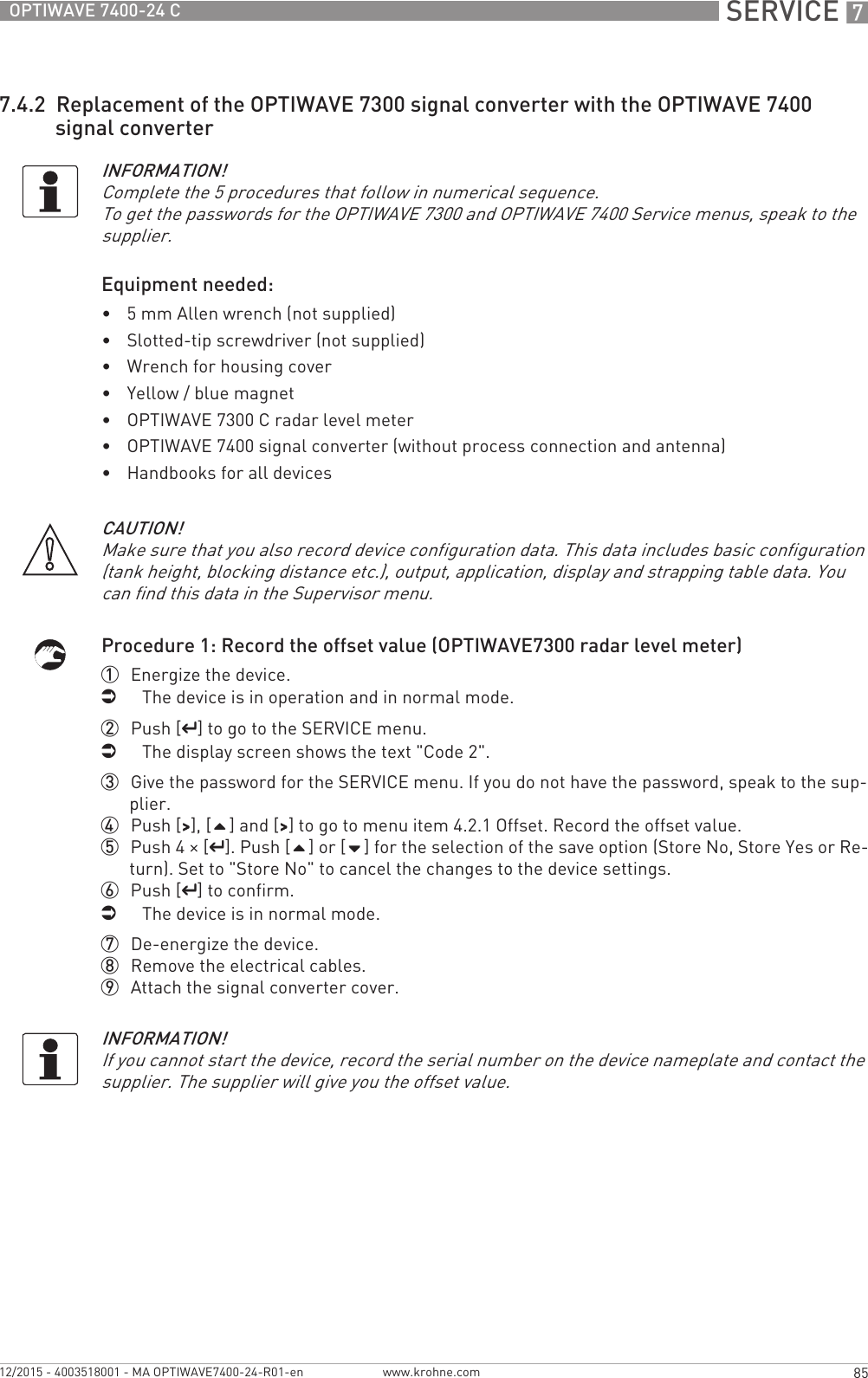  SERVICE 785OPTIWAVE 7400-24 Cwww.krohne.com12/2015 - 4003518001 - MA OPTIWAVE7400-24-R01-en7.4.2  Replacement of the OPTIWAVE 7300 signal converter with the OPTIWAVE 7400 signal converterEquipment needed:•5 mm Allen wrench (not supplied)•Slotted-tip screwdriver (not supplied)•Wrench for housing cover•Yellow / blue magnet•OPTIWAVE 7300 C radar level meter•OPTIWAVE 7400 signal converter (without process connection and antenna)•Handbooks for all devicesProcedure 1: Record the offset value (OPTIWAVE7300 radar level meter)1  Energize the device.iThe device is in operation and in normal mode.2  Push [^^^^] to go to the SERVICE menu.iThe display screen shows the text &quot;Code 2&quot;.3  Give the password for the SERVICE menu. If you do not have the password, speak to the sup-plier.4  Push [&gt;&gt;&gt;&gt;], [] and [&gt;&gt;&gt;&gt;] to go to menu item 4.2.1 Offset. Record the offset value.5  Push 4 × [^^^^]. Push [] or [] for the selection of the save option (Store No, Store Yes or Re-turn). Set to &quot;Store No&quot; to cancel the changes to the device settings.6  Push [^^^^] to confirm.iThe device is in normal mode.7  De-energize the device.8  Remove the electrical cables.9  Attach the signal converter cover.INFORMATION!Complete the 5 procedures that follow in numerical sequence.To get the passwords for the OPTIWAVE 7300 and OPTIWAVE 7400 Service menus, speak to the supplier.CAUTION!Make sure that you also record device configuration data. This data includes basic configuration (tank height, blocking distance etc.), output, application, display and strapping table data. You can find this data in the Supervisor menu.INFORMATION!If you cannot start the device, record the serial number on the device nameplate and contact the supplier. The supplier will give you the offset value.