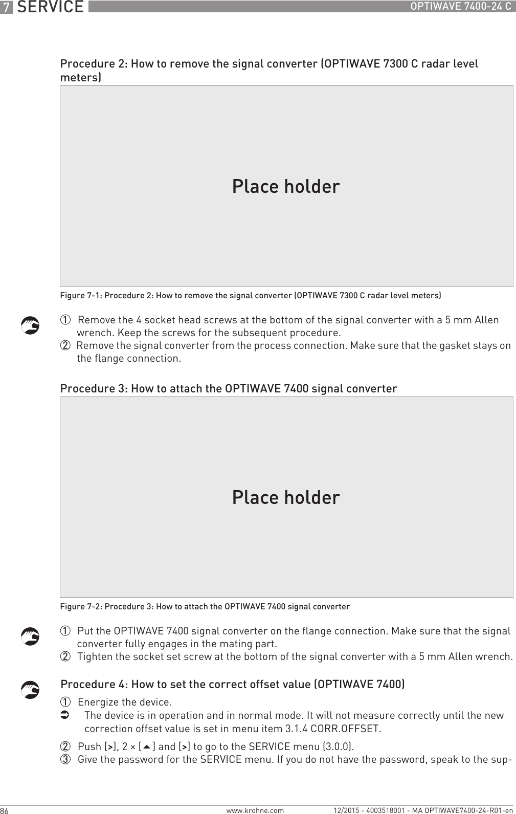 7 SERVICE 86 OPTIWAVE 7400-24 Cwww.krohne.com 12/2015 - 4003518001 - MA OPTIWAVE7400-24-R01-en1  Remove the 4 socket head screws at the bottom of the signal converter with a 5 mm Allen wrench. Keep the screws for the subsequent procedure.2  Remove the signal converter from the process connection. Make sure that the gasket stays on the flange connection.1  Put the OPTIWAVE 7400 signal converter on the flange connection. Make sure that the signal converter fully engages in the mating part.2  Tighten the socket set screw at the bottom of the signal converter with a 5 mm Allen wrench.Procedure 4: How to set the correct offset value (OPTIWAVE 7400)1  Energize the device.iThe device is in operation and in normal mode. It will not measure correctly until the new correction offset value is set in menu item 3.1.4 CORR.OFFSET. 2  Push [&gt;&gt;&gt;&gt;], 2 × [] and [&gt;&gt;&gt;&gt;] to go to the SERVICE menu (3.0.0).3  Give the password for the SERVICE menu. If you do not have the password, speak to the sup-Procedure 2: How to remove the signal converter (OPTIWAVE 7300 C radar level meters)Figure 7-1: Procedure 2: How to remove the signal converter (OPTIWAVE 7300 C radar level meters)Procedure 3: How to attach the OPTIWAVE 7400 signal converterFigure 7-2: Procedure 3: How to attach the OPTIWAVE 7400 signal converter