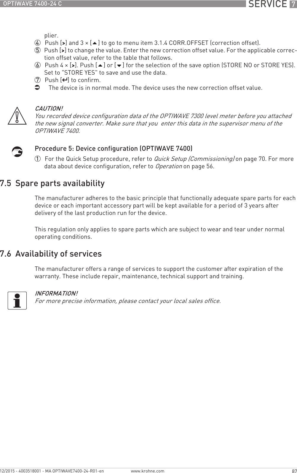  SERVICE 787OPTIWAVE 7400-24 Cwww.krohne.com12/2015 - 4003518001 - MA OPTIWAVE7400-24-R01-enplier.4  Push [&gt;&gt;&gt;&gt;] and 3 × [] to go to menu item 3.1.4 CORR.OFFSET (correction offset).5  Push [&gt;&gt;&gt;&gt;] to change the value. Enter the new correction offset value. For the applicable correc-tion offset value, refer to the table that follows.6  Push 4 × [&gt;&gt;&gt;&gt;]. Push [] or [] for the selection of the save option (STORE NO or STORE YES). Set to &quot;STORE YES&quot; to save and use the data.7  Push [^^^^] to confirm.iThe device is in normal mode. The device uses the new correction offset value.Procedure 5: Device configuration (OPTIWAVE 7400)1  For the Quick Setup procedure, refer to Quick Setup (Commissioning) on page 70. For more data about device configuration, refer to Operation on page 56.7.5  Spare parts availabilityThe manufacturer adheres to the basic principle that functionally adequate spare parts for each device or each important accessory part will be kept available for a period of 3 years after delivery of the last production run for the device.This regulation only applies to spare parts which are subject to wear and tear under normal operating conditions.7.6  Availability of servicesThe manufacturer offers a range of services to support the customer after expiration of the warranty. These include repair, maintenance, technical support and training.CAUTION!You recorded device configuration data of the OPTIWAVE 7300 level meter before you attached the new signal converter. Make sure that you  enter this data in the supervisor menu of the OPTIWAVE 7400.INFORMATION!For more precise information, please contact your local sales office.