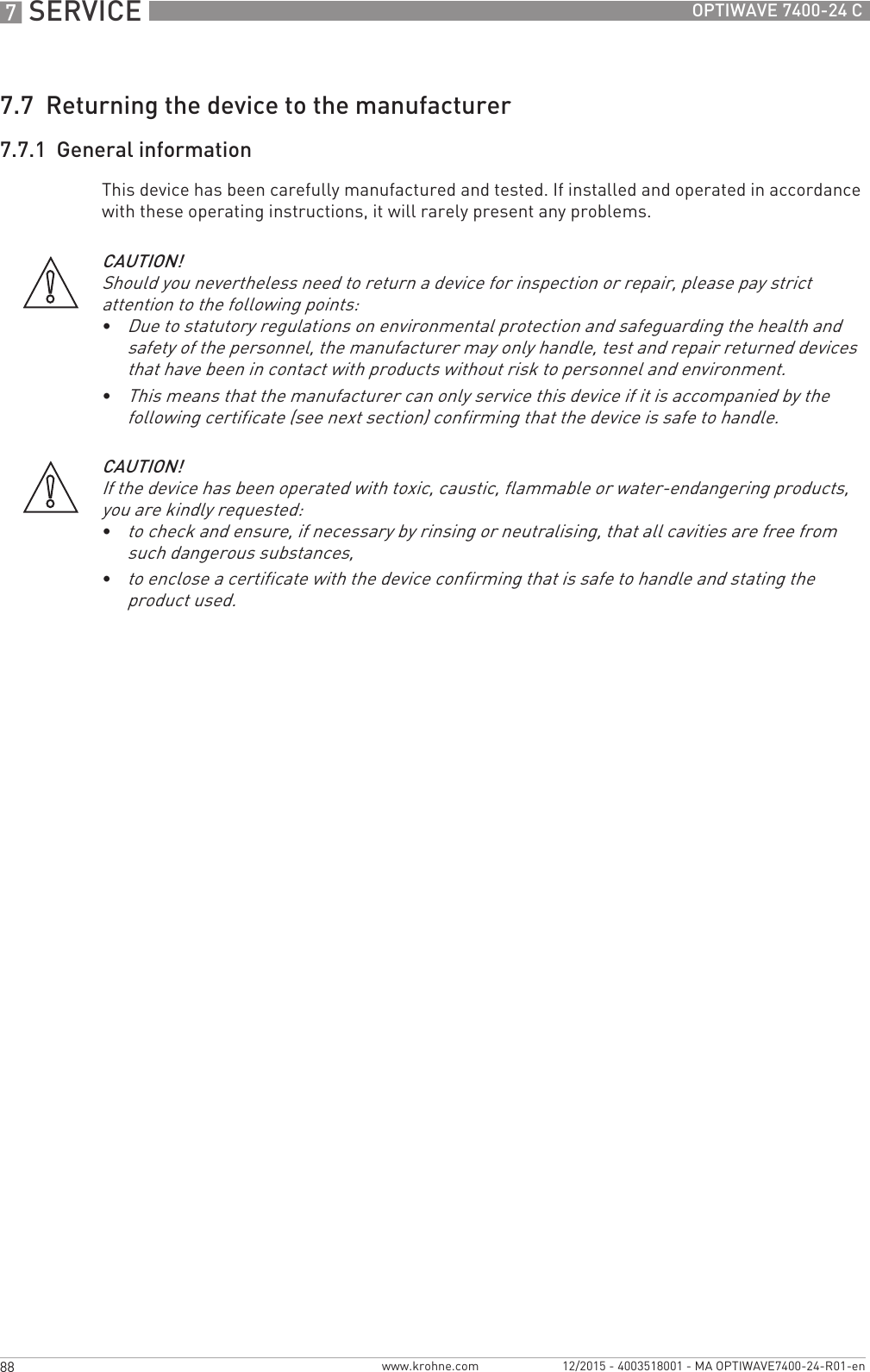 7 SERVICE 88 OPTIWAVE 7400-24 Cwww.krohne.com 12/2015 - 4003518001 - MA OPTIWAVE7400-24-R01-en7.7  Returning the device to the manufacturer7.7.1  General informationThis device has been carefully manufactured and tested. If installed and operated in accordance with these operating instructions, it will rarely present any problems.CAUTION!Should you nevertheless need to return a device for inspection or repair, please pay strict attention to the following points:•Due to statutory regulations on environmental protection and safeguarding the health and safety of the personnel, the manufacturer may only handle, test and repair returned devices that have been in contact with products without risk to personnel and environment.•This means that the manufacturer can only service this device if it is accompanied by the following certificate (see next section) confirming that the device is safe to handle.CAUTION!If the device has been operated with toxic, caustic, flammable or water-endangering products, you are kindly requested:•to check and ensure, if necessary by rinsing or neutralising, that all cavities are free from such dangerous substances,•to enclose a certificate with the device confirming that is safe to handle and stating the product used.