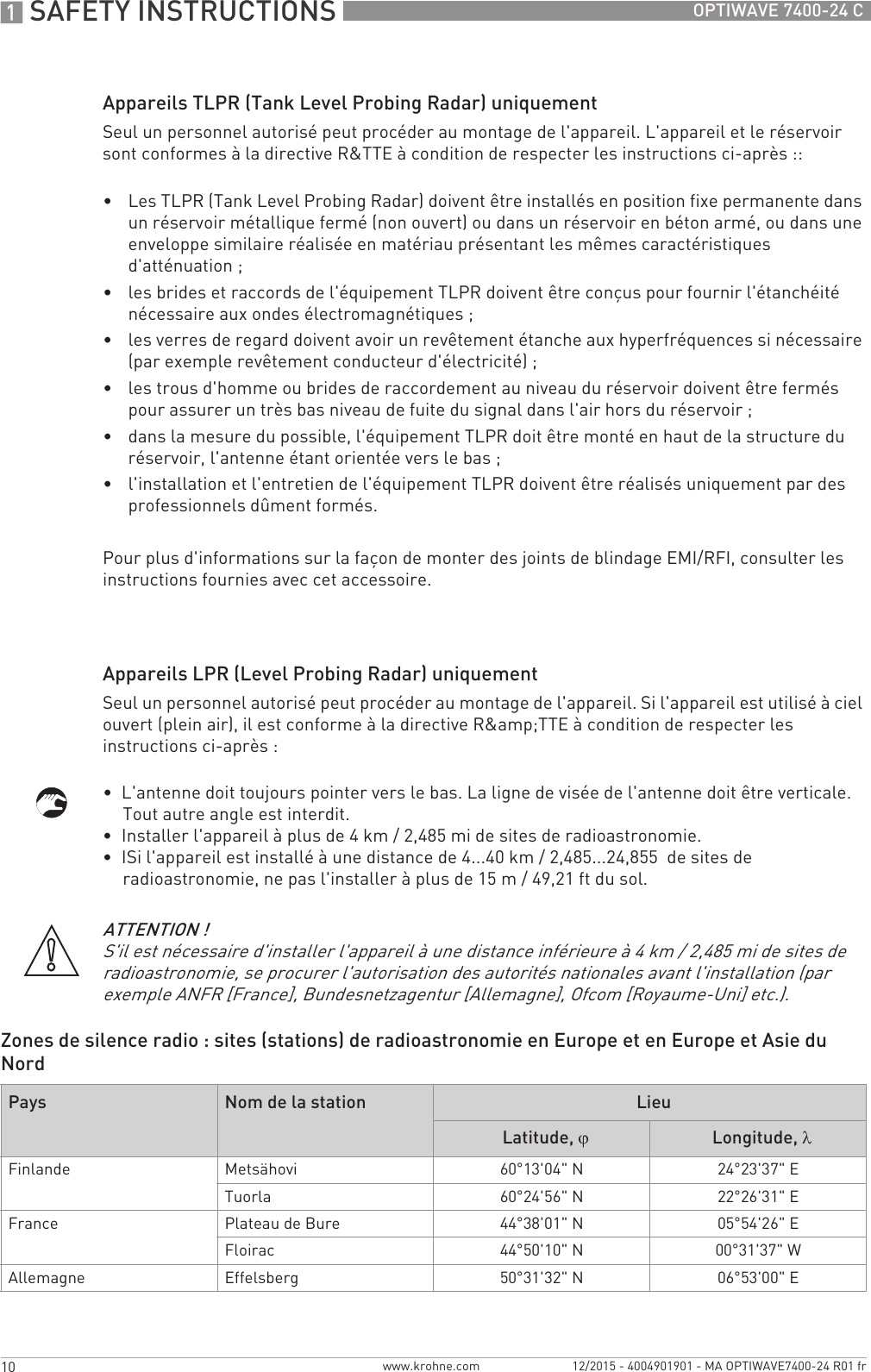 1 SAFETY INSTRUCTIONS 10 OPTIWAVE 7400-24 Cwww.krohne.com 12/2015 - 4004901901 - MA OPTIWAVE7400-24 R01 frAppareils TLPR (Tank Level Probing Radar) uniquementSeul un personnel autorisé peut procéder au montage de l&apos;appareil. L&apos;appareil et le réservoir sont conformes à la directive R&amp;TTE à condition de respecter les instructions ci-après ::•Les TLPR (Tank Level Probing Radar) doivent être installés en position fixe permanente dans un réservoir métallique fermé (non ouvert) ou dans un réservoir en béton armé, ou dans une enveloppe similaire réalisée en matériau présentant les mêmes caractéristiques d&apos;atténuation ;•les brides et raccords de l&apos;équipement TLPR doivent être conçus pour fournir l&apos;étanchéité nécessaire aux ondes électromagnétiques ;•les verres de regard doivent avoir un revêtement étanche aux hyperfréquences si nécessaire (par exemple revêtement conducteur d&apos;électricité) ;•les trous d&apos;homme ou brides de raccordement au niveau du réservoir doivent être fermés pour assurer un très bas niveau de fuite du signal dans l&apos;air hors du réservoir ;•dans la mesure du possible, l&apos;équipement TLPR doit être monté en haut de la structure du réservoir, l&apos;antenne étant orientée vers le bas ;•l&apos;installation et l&apos;entretien de l&apos;équipement TLPR doivent être réalisés uniquement par des professionnels dûment formés.Pour plus d&apos;informations sur la façon de monter des joints de blindage EMI/RFI, consulter les instructions fournies avec cet accessoire.Appareils LPR (Level Probing Radar) uniquementSeul un personnel autorisé peut procéder au montage de l&apos;appareil. Si l&apos;appareil est utilisé à ciel ouvert (plein air), il est conforme à la directive R&amp;amp;TTE à condition de respecter les instructions ci-après :•  L&apos;antenne doit toujours pointer vers le bas. La ligne de visée de l&apos;antenne doit être verticale. Tout autre angle est interdit.•  Installer l&apos;appareil à plus de 4 km / 2,485 mi de sites de radioastronomie.•  ISi l&apos;appareil est installé à une distance de 4...40 km / 2,485...24,855  de sites de radioastronomie, ne pas l&apos;installer à plus de 15 m / 49,21 ft du sol.Zones de silence radio : sites (stations) de radioastronomie en Europe et en Europe et Asie du NordATTENTION !S&apos;il est nécessaire d&apos;installer l&apos;appareil à une distance inférieure à 4 km / 2,485 mi de sites de radioastronomie, se procurer l&apos;autorisation des autorités nationales avant l&apos;installation (par exemple ANFR [France], Bundesnetzagentur [Allemagne], Ofcom [Royaume-Uni] etc.).Pays Nom de la station LieuLatitude, ϕLongitude, λFinlande Metsähovi 60°13&apos;04&quot; N 24°23&apos;37&quot; ETuorla 60°24&apos;56&quot; N 22°26&apos;31&quot; EFrance Plateau de Bure 44°38&apos;01&quot; N 05°54&apos;26&quot; EFloirac 44°50&apos;10&quot; N 00°31&apos;37&quot; WAllemagne Effelsberg 50°31&apos;32&quot; N 06°53&apos;00&quot; E