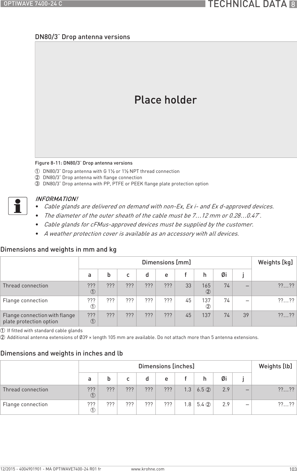  TECHNICAL DATA 8103OPTIWAVE 7400-24 Cwww.krohne.com12/2015 - 4004901901 - MA OPTIWAVE7400-24 R01 frDimensions and weights in mm and kgDimensions and weights in inches and lbDN80/3¨ Drop antenna versionsFigure 8-11: DN80/3¨ Drop antenna versions1  DN80/3¨ Drop antenna with G 1½ or 1½NPT thread connection2  DN80/3¨ Drop antenna with flange connection3  DN80/3¨ Drop antenna with PP, PTFE or PEEK flange plate protection optionINFORMATION!•Cable glands are delivered on demand with non-Ex, Ex i- and Ex d-approved devices.•The diameter of the outer sheath of the cable must be 7…12 mm or 0.28…0.47¨.•Cable glands for cFMus-approved devices must be supplied by the customer.•A weather protection cover is available as an accessory with all devices.Dimensions [mm] Weights [kg]a b c d e f h Øi jThread connection ???1??? ??? ??? ??? 33 165274 –??…??Flange connection ???1??? ??? ??? ??? 45 137274 –??…??Flange connection with flange plate protection option ???1??? ??? ??? ??? 45 137 74 39 ??…??1If fitted with standard cable glands2Additional antenna extensions of Ø39 × length 105 mm are available. Do not attach more than 5 antenna extensions.Dimensions [inches] Weights [lb]a b c d e f h Øi jThread connection ???1??? ??? ??? ??? 1.3 6.5 2 2.9 –??…??Flange connection ???1??? ??? ??? ??? 1.8 5.4 2 2.9 –??…??