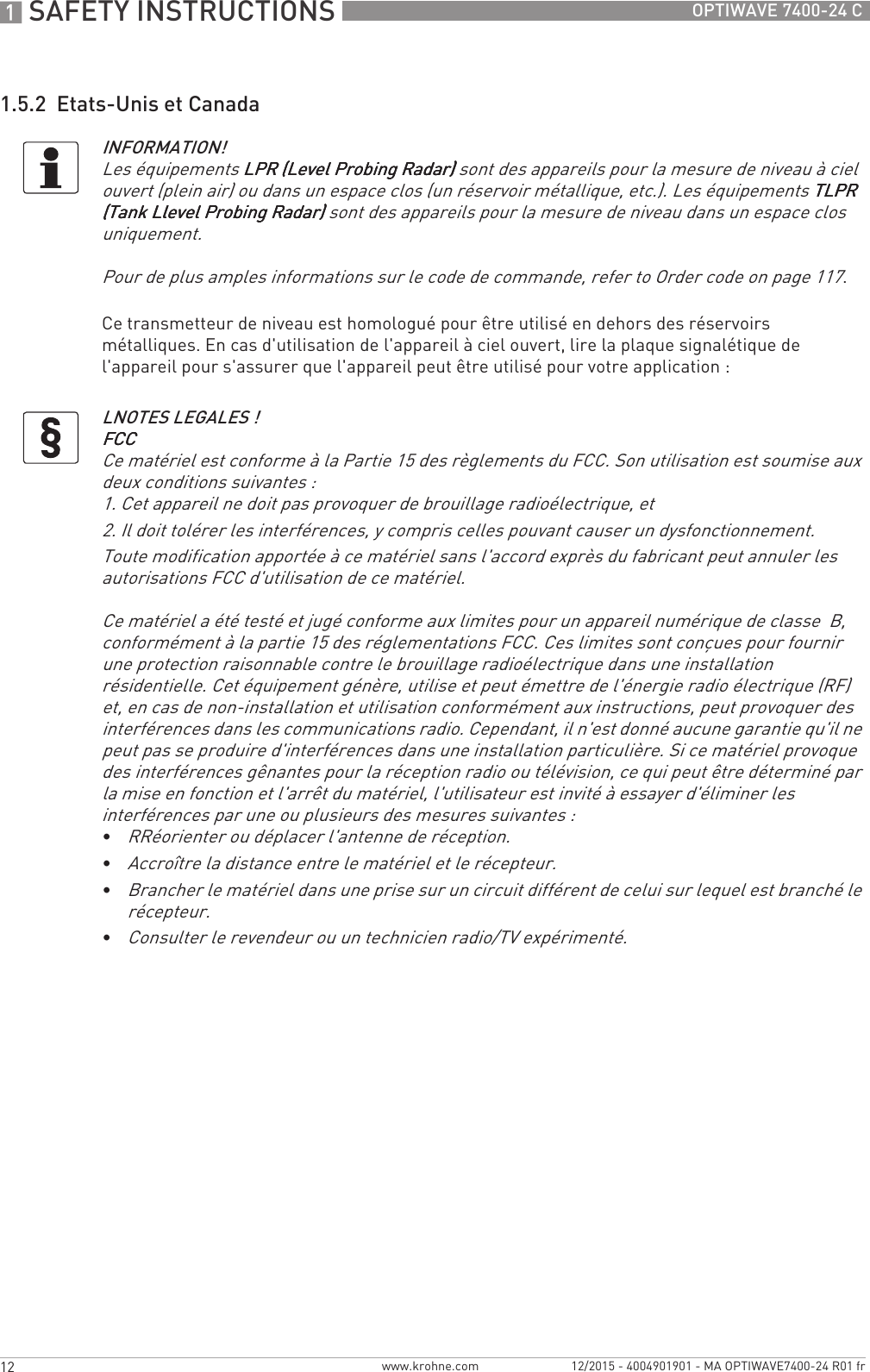 1 SAFETY INSTRUCTIONS 12 OPTIWAVE 7400-24 Cwww.krohne.com 12/2015 - 4004901901 - MA OPTIWAVE7400-24 R01 fr1.5.2  Etats-Unis et CanadaCe transmetteur de niveau est homologué pour être utilisé en dehors des réservoirs métalliques. En cas d&apos;utilisation de l&apos;appareil à ciel ouvert, lire la plaque signalétique de l&apos;appareil pour s&apos;assurer que l&apos;appareil peut être utilisé pour votre application :INFORMATION!Les équipements LPR (Level Probing Radar)LPR (Level Probing Radar)LPR (Level Probing Radar)LPR (Level Probing Radar) sont des appareils pour la mesure de niveau à ciel ouvert (plein air) ou dans un espace clos (un réservoir métallique, etc.). Les équipements TLPR TLPR TLPR TLPR (Tank Llevel Probing Radar)(Tank Llevel Probing Radar)(Tank Llevel Probing Radar)(Tank Llevel Probing Radar) sont des appareils pour la mesure de niveau dans un espace clos uniquement.Pour de plus amples informations sur le code de commande, refer to Order code on page 117.LNOTES LEGALES !FCCFCCFCCFCCCe matériel est conforme à la Partie 15 des règlements du FCC. Son utilisation est soumise aux deux conditions suivantes :1. Cet appareil ne doit pas provoquer de brouillage radioélectrique, et2. Il doit tolérer les interférences, y compris celles pouvant causer un dysfonctionnement.Toute modification apportée à ce matériel sans l&apos;accord exprès du fabricant peut annuler les autorisations FCC d&apos;utilisation de ce matériel.Ce matériel a été testé et jugé conforme aux limites pour un appareil numérique de classe  B, conformément à la partie 15 des réglementations FCC. Ces limites sont conçues pour fournir une protection raisonnable contre le brouillage radioélectrique dans une installation résidentielle. Cet équipement génère, utilise et peut émettre de l&apos;énergie radio électrique (RF) et, en cas de non-installation et utilisation conformément aux instructions, peut provoquer des interférences dans les communications radio. Cependant, il n&apos;est donné aucune garantie qu&apos;il ne peut pas se produire d&apos;interférences dans une installation particulière. Si ce matériel provoque des interférences gênantes pour la réception radio ou télévision, ce qui peut être déterminé par la mise en fonction et l&apos;arrêt du matériel, l&apos;utilisateur est invité à essayer d&apos;éliminer les interférences par une ou plusieurs des mesures suivantes :•RRéorienter ou déplacer l&apos;antenne de réception.•Accroître la distance entre le matériel et le récepteur.•Brancher le matériel dans une prise sur un circuit différent de celui sur lequel est branché le récepteur.•Consulter le revendeur ou un technicien radio/TV expérimenté.