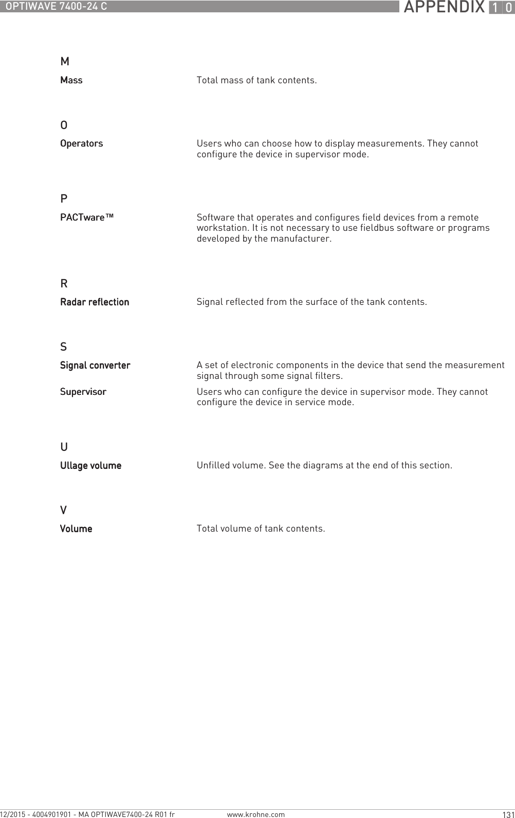  APPENDIX 10131OPTIWAVE 7400-24 Cwww.krohne.com12/2015 - 4004901901 - MA OPTIWAVE7400-24 R01 frMOPRSUVMassMassMassMass Total mass of tank contents.OperatorsOperatorsOperatorsOperators Users who can choose how to display measurements. They cannot configure the device in supervisor mode.PACTwarePACTwarePACTwarePACTware™Software that operates and configures field devices from a remote workstation. It is not necessary to use fieldbus software or programs developed by the manufacturer.Radar reflectionRadar reflectionRadar reflectionRadar reflection Signal reflected from the surface of the tank contents.Signal converterSignal converterSignal converterSignal converter A set of electronic components in the device that send the measurement signal through some signal filters. SupervisorSupervisorSupervisorSupervisor Users who can configure the device in supervisor mode. They cannot configure the device in service mode.Ullage volumeUllage volumeUllage volumeUllage volume Unfilled volume. See the diagrams at the end of this section.VolumeVolumeVolumeVolume Total volume of tank contents.