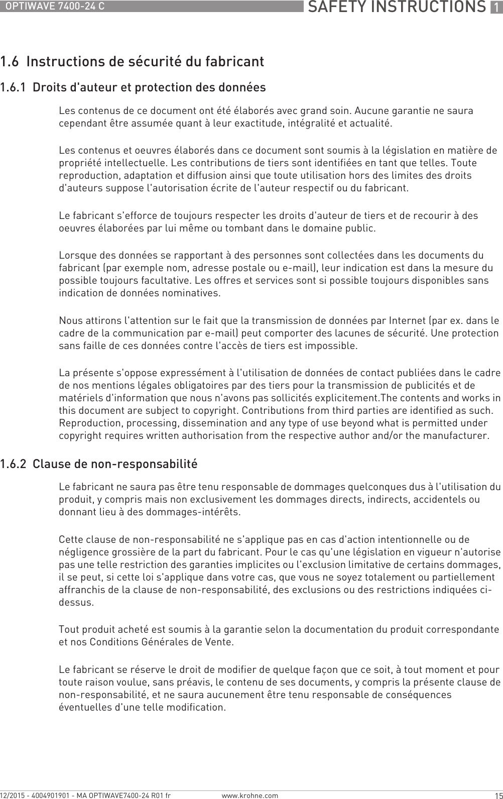  SAFETY INSTRUCTIONS 115OPTIWAVE 7400-24 Cwww.krohne.com12/2015 - 4004901901 - MA OPTIWAVE7400-24 R01 fr1.6  Instructions de sécurité du fabricant1.6.1  Droits d&apos;auteur et protection des donnéesLes contenus de ce document ont été élaborés avec grand soin. Aucune garantie ne saura cependant être assumée quant à leur exactitude, intégralité et actualité.Les contenus et oeuvres élaborés dans ce document sont soumis à la législation en matière de propriété intellectuelle. Les contributions de tiers sont identifiées en tant que telles. Toute reproduction, adaptation et diffusion ainsi que toute utilisation hors des limites des droits d&apos;auteurs suppose l&apos;autorisation écrite de l&apos;auteur respectif ou du fabricant.Le fabricant s&apos;efforce de toujours respecter les droits d&apos;auteur de tiers et de recourir à des oeuvres élaborées par lui même ou tombant dans le domaine public.Lorsque des données se rapportant à des personnes sont collectées dans les documents du fabricant (par exemple nom, adresse postale ou e-mail), leur indication est dans la mesure du possible toujours facultative. Les offres et services sont si possible toujours disponibles sans indication de données nominatives.Nous attirons l&apos;attention sur le fait que la transmission de données par Internet (par ex. dans le cadre de la communication par e-mail) peut comporter des lacunes de sécurité. Une protection sans faille de ces données contre l&apos;accès de tiers est impossible.La présente s&apos;oppose expressément à l&apos;utilisation de données de contact publiées dans le cadre de nos mentions légales obligatoires par des tiers pour la transmission de publicités et de matériels d&apos;information que nous n&apos;avons pas sollicités explicitement.The contents and works in this document are subject to copyright. Contributions from third parties are identified as such. Reproduction, processing, dissemination and any type of use beyond what is permitted under copyright requires written authorisation from the respective author and/or the manufacturer.1.6.2  Clause de non-responsabilitéLe fabricant ne saura pas être tenu responsable de dommages quelconques dus à l&apos;utilisation du produit, y compris mais non exclusivement les dommages directs, indirects, accidentels ou donnant lieu à des dommages-intérêts.Cette clause de non-responsabilité ne s&apos;applique pas en cas d&apos;action intentionnelle ou de négligence grossière de la part du fabricant. Pour le cas qu&apos;une législation en vigueur n&apos;autorise pas une telle restriction des garanties implicites ou l&apos;exclusion limitative de certains dommages, il se peut, si cette loi s&apos;applique dans votre cas, que vous ne soyez totalement ou partiellement affranchis de la clause de non-responsabilité, des exclusions ou des restrictions indiquées ci-dessus.Tout produit acheté est soumis à la garantie selon la documentation du produit correspondante et nos Conditions Générales de Vente.Le fabricant se réserve le droit de modifier de quelque façon que ce soit, à tout moment et pour toute raison voulue, sans préavis, le contenu de ses documents, y compris la présente clause de non-responsabilité, et ne saura aucunement être tenu responsable de conséquences éventuelles d&apos;une telle modification.