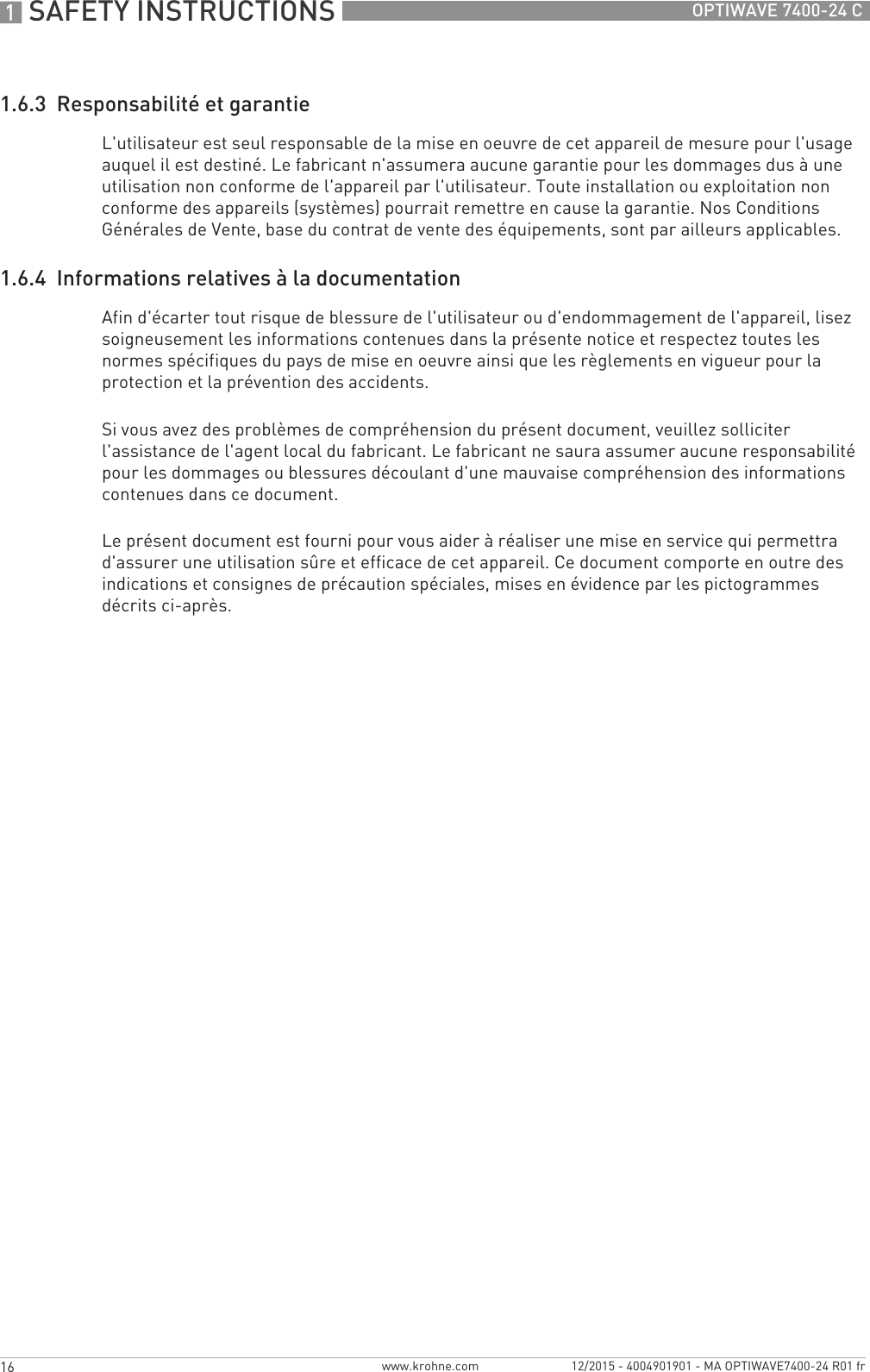 1 SAFETY INSTRUCTIONS 16 OPTIWAVE 7400-24 Cwww.krohne.com 12/2015 - 4004901901 - MA OPTIWAVE7400-24 R01 fr1.6.3  Responsabilité et garantieL&apos;utilisateur est seul responsable de la mise en oeuvre de cet appareil de mesure pour l&apos;usage auquel il est destiné. Le fabricant n&apos;assumera aucune garantie pour les dommages dus à une utilisation non conforme de l&apos;appareil par l&apos;utilisateur. Toute installation ou exploitation non conforme des appareils (systèmes) pourrait remettre en cause la garantie. Nos Conditions Générales de Vente, base du contrat de vente des équipements, sont par ailleurs applicables.1.6.4  Informations relatives à la documentationAfin d&apos;écarter tout risque de blessure de l&apos;utilisateur ou d&apos;endommagement de l&apos;appareil, lisez soigneusement les informations contenues dans la présente notice et respectez toutes les normes spécifiques du pays de mise en oeuvre ainsi que les règlements en vigueur pour la protection et la prévention des accidents.Si vous avez des problèmes de compréhension du présent document, veuillez solliciter l&apos;assistance de l&apos;agent local du fabricant. Le fabricant ne saura assumer aucune responsabilité pour les dommages ou blessures découlant d&apos;une mauvaise compréhension des informations contenues dans ce document.Le présent document est fourni pour vous aider à réaliser une mise en service qui permettra d&apos;assurer une utilisation sûre et efficace de cet appareil. Ce document comporte en outre des indications et consignes de précaution spéciales, mises en évidence par les pictogrammes décrits ci-après.