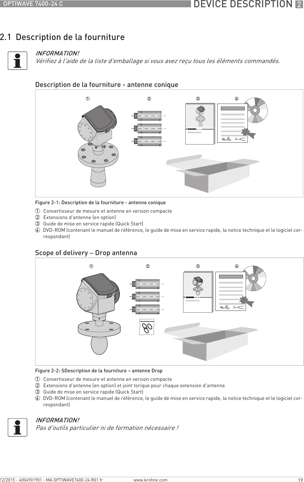  DEVICE DESCRIPTION 219OPTIWAVE 7400-24 Cwww.krohne.com12/2015 - 4004901901 - MA OPTIWAVE7400-24 R01 fr2.1  Description de la fournitureINFORMATION!Vérifiez à l&apos;aide de la liste d&apos;emballage si vous avez reçu tous les éléments commandés.Description de la fourniture - antenne coniqueFigure 2-1: Description de la fourniture - antenne conique1  Convertisseur de mesure et antenne en version compacte2  Extensions d&apos;antenne (en option)3  Guide de mise en service rapide (Quick Start)4  DVD-ROM (contenant le manuel de référence, le guide de mise en service rapide, la notice technique et le logiciel cor-respondant)Scope of delivery – Drop antennaFigure 2-2: SDescription de la fourniture – antenne Drop1  Convertisseur de mesure et antenne en version compacte2  Extensions d&apos;antenne (en option) et joint torique pour chaque extension d&apos;antenne3  Guide de mise en service rapide (Quick Start)4  DVD-ROM (contenant le manuel de référence, le guide de mise en service rapide, la notice technique et le logiciel cor-respondant)INFORMATION!Pas d&apos;outils particulier ni de formation nécessaire !