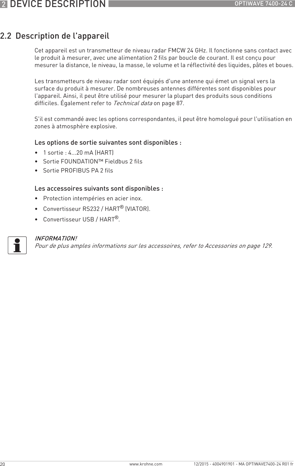 2 DEVICE DESCRIPTION 20 OPTIWAVE 7400-24 Cwww.krohne.com 12/2015 - 4004901901 - MA OPTIWAVE7400-24 R01 fr2.2  Description de l&apos;appareilCet appareil est un transmetteur de niveau radar FMCW 24 GHz. Il fonctionne sans contact avec le produit à mesurer, avec une alimentation 2 fils par boucle de courant. Il est conçu pour mesurer la distance, le niveau, la masse, le volume et la réflectivité des liquides, pâtes et boues.Les transmetteurs de niveau radar sont équipés d&apos;une antenne qui émet un signal vers la surface du produit à mesurer. De nombreuses antennes différentes sont disponibles pour l&apos;appareil. Ainsi, il peut être utilisé pour mesurer la plupart des produits sous conditions difficiles. Également refer to Technical data on page 87.S&apos;il est commandé avec les options correspondantes, il peut être homologué pour l&apos;utilisation en zones à atmosphère explosive.Les options de sortie suivantes sont disponibles :•1 sortie : 4...20 mA (HART)•Sortie FOUNDATION™ Fieldbus 2 fils•Sortie PROFIBUS PA 2 filsLes accessoires suivants sont disponibles :•Protection intempéries en acier inox.•Convertisseur RS232 / HART® (VIATOR).•Convertisseur USB / HART®.INFORMATION!Pour de plus amples informations sur les accessoires, refer to Accessories on page 129.